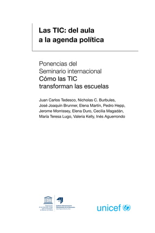 Las TIC: del aula
a la agenda política
Ponencias del
Seminario internacional
Cómo las TIC
transforman las escuelas
Juan Carlos Tedesco, Nicholas C. Burbules,
José Joaquín Brunner, Elena Martín, Pedro Hepp,
Jerome Morrissey, Elena Duro, Cecilia Magadán,
María Teresa Lugo, Valeria Kelly, Inés Aguerrondo
 