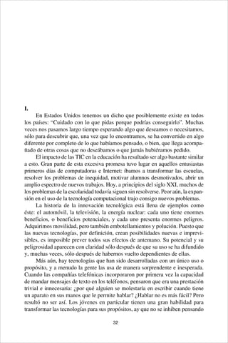 32
I.
En Estados Unidos tenemos un dicho que posiblemente existe en todos
los países: “Cuidado con lo que pidas porque podrías conseguirlo”. Muchas
veces nos pasamos largo tiempo esperando algo que deseamos o necesitamos,
sólo para descubrir que, una vez que lo encontramos, se ha convertido en algo
diferente por completo de lo que habíamos pensado, o bien, que llega acompa-
ñado de otras cosas que no deseábamos o que jamás hubiéramos pedido.
El impacto de las TIC en la educación ha resultado ser algo bastante similar
a esto. Gran parte de esta excesiva promesa tuvo lugar en aquellos entusiastas
primeros días de computadoras e Internet: íbamos a transformar las escuelas,
resolver los problemas de inequidad, motivar alumnos desmotivados, abrir un
amplio espectro de nuevos trabajos. Hoy, a principios del siglo XXI, muchos de
los problemas de la escolaridad todavía siguen sin resolverse. Peor aún, la expan-
sión en el uso de la tecnología computacional trajo consigo nuevos problemas.
La historia de la innovación tecnológica está llena de ejemplos como
éste: el automóvil, la televisión, la energía nuclear: cada uno tiene enormes
beneficios, o beneficios potenciales, y cada uno presenta enormes peligros.
Adquirimos movilidad, pero también embotellamientos y polución. Puesto que
las nuevas tecnologías, por definición, crean posibilidades nuevas e imprevi-
sibles, es imposible prever todos sus efectos de antemano. Su potencial y su
peligrosidad aparecen con claridad sólo después de que su uso se ha difundido
y, muchas veces, sólo después de habernos vuelto dependientes de ellas.
Más aún, hay tecnologías que han sido desarrolladas con un único uso o
propósito, y a menudo la gente las usa de manera sorprendente e inesperada.
Cuando las compañías telefónicas incorporaron por primera vez la capacidad
de mandar mensajes de texto en los teléfonos, pensaron que era una prestación
trivial e innecesaria: ¿por qué alguien se molestaría en escribir cuando tiene
un aparato en sus manos que le permite hablar? ¿Hablar no es más fácil? Pero
resultó no ser así. Los jóvenes en particular tienen una gran habilidad para
transformar las tecnologías para sus propósitos, ay que no se inhiben pensando
 
