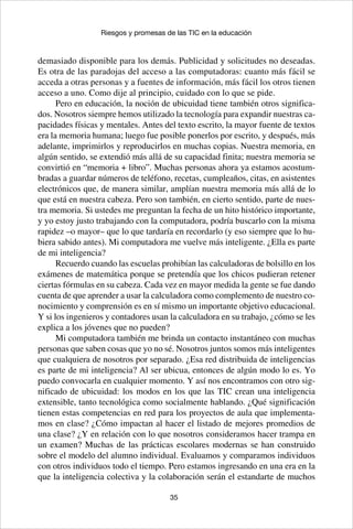 35
Riesgos y promesas de las TIC en la educación
demasiado disponible para los demás. Publicidad y solicitudes no deseadas.
Es otra de las paradojas del acceso a las computadoras: cuanto más fácil se
acceda a otras personas y a fuentes de información, más fácil los otros tienen
acceso a uno. Como dije al principio, cuidado con lo que se pide.
Pero en educación, la noción de ubicuidad tiene también otros significa-
dos. Nosotros siempre hemos utilizado la tecnología para expandir nuestras ca-
pacidades físicas y mentales. Antes del texto escrito, la mayor fuente de textos
era la memoria humana; luego fue posible ponerlos por escrito, y después, más
adelante, imprimirlos y reproducirlos en muchas copias. Nuestra memoria, en
algún sentido, se extendió más allá de su capacidad finita; nuestra memoria se
convirtió en “memoria + libro”. Muchas personas ahora ya estamos acostum-
bradas a guardar números de teléfono, recetas, cumpleaños, citas, en asistentes
electrónicos que, de manera similar, amplían nuestra memoria más allá de lo
que está en nuestra cabeza. Pero son también, en cierto sentido, parte de nues-
tra memoria. Si ustedes me preguntan la fecha de un hito histórico importante,
y yo estoy justo trabajando con la computadora, podría buscarlo con la misma
rapidez –o mayor– que lo que tardaría en recordarlo (y eso siempre que lo hu-
biera sabido antes). Mi computadora me vuelve más inteligente. ¿Ella es parte
de mi inteligencia?
Recuerdo cuando las escuelas prohibían las calculadoras de bolsillo en los
exámenes de matemática porque se pretendía que los chicos pudieran retener
ciertas fórmulas en su cabeza. Cada vez en mayor medida la gente se fue dando
cuenta de que aprender a usar la calculadora como complemento de nuestro co-
nocimiento y comprensión es en sí mismo un importante objetivo educacional.
Y si los ingenieros y contadores usan la calculadora en su trabajo, ¿cómo se les
explica a los jóvenes que no pueden?
Mi computadora también me brinda un contacto instantáneo con muchas
personas que saben cosas que yo no sé. Nosotros juntos somos más inteligentes
que cualquiera de nosotros por separado. ¿Esa red distribuida de inteligencias
es parte de mi inteligencia? Al ser ubicua, entonces de algún modo lo es. Yo
puedo convocarla en cualquier momento. Y así nos encontramos con otro sig-
nificado de ubicuidad: los modos en los que las TIC crean una inteligencia
extensible, tanto tecnológica como socialmente hablando. ¿Qué significación
tienen estas competencias en red para los proyectos de aula que implementa-
mos en clase? ¿Cómo impactan al hacer el listado de mejores promedios de
una clase? ¿Y en relación con lo que nosotros consideramos hacer trampa en
un examen? Muchas de las prácticas escolares modernas se han construido
sobre el modelo del alumno individual. Evaluamos y comparamos individuos
con otros individuos todo el tiempo. Pero estamos ingresando en una era en la
que la inteligencia colectiva y la colaboración serán el estandarte de muchos
 