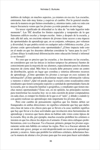 36
Nicholas C. Burbules
ámbitos de trabajo; en muchos aspectos, ya estamos en esa era. Las escuelas,
entretanto, han sido muy lentas y esquivas al cambio. Por lo general enseña-
mos de la manera en que fuimos enseñados y, mientras tanto, cada vez más con
mayor frecuencia vemos que los jóvenes ya están parados en otro lugar.
Un tercer significado de ubicuidad es la idea de “en todo lugar/en todo
momento”. Las TIC desafían los límites espaciales y temporales de lo que
llamamos edificio escolar y tiempo escolar. Antes y después de la escuela, y
más allá del aula, un creciente número de jóvenes tiene acceso a una riqueza
de oportunidades de aprendizaje que, en su conjunto, sobrepasa, por volumen
y diversidad, lo que podría existir en cualquier aula o biblioteca escolar. ¿Los
jóvenes están aprovechando estas oportunidades? ¿Cómo impacta todo esto
en el modo en que los docentes deberían considerar la “tarea para la casa”?
¿Cómo diluye la tradicional diferenciación entre educación formal e informal
(o no formal)?
Yo creo que es preciso que las escuelas, y los docentes en las escuelas,
no consideren que son las únicas (e incluso tampoco las primeras) fuentes de
conocimiento para la mayoría de sus alumnos, especialmente para los alumnos
mayores de cierta edad. Más bien la escuela debe pensarse como un centro
de distribución, quizás un lugar que coordina y sintetiza diferentes recursos
de aprendizaje. ¿Cómo aprenden los jóvenes a navegar en esos océanos de
información? ¿Cómo aprenden a discriminar mejor entre información valiosa
y rumores o mitos? ¿Qué rol puede jugar la escuela como ecualizadora entre
estudiantes que tienen semejante espectro y cantidad de oportunidades fuera de
la escuela, por su situación familiar o geográfica, y estudiantes que tienen mu-
chas menos oportunidades? Éstas son, en mi opinión, las principales razones
para transformar las escuelas hoy: no es más cuestión de poner computadoras
en cada clase, es romper los límites de lo que es el “aula”, y dónde y cuándo (y
con quién) realizan sus aprendizajes más importante los jóvenes ahora.
Pero este cambio de pensamiento significa que los límites deben ser
franqueados en ambas direcciones: no significa solamente que hay que darles
otra clase de tarea a los chicos para que se lleven a la casa; también significa
que hay que llevar a la clase actividades que involucren otras herramientas de
aprendizaje y recursos que hasta ahora no habían sido vistos como típicas de
la escuela. Hoy en día, por ejemplo, muchas escuelas prohíben los celulares o
insisten en que los chicos los dejen en el armario. Como otros enfoques prohi-
bicionistas, esto va a fracasar. Va a fracasar, primero, porque los jóvenes segu-
ramente serán más hábiles en sortear las reglas. Pero va a fracasar además de
un modo más grave, porque se está desperdiciando un recurso de aprendizaje
potente y creativo. Antes que prohibir los teléfonos celulares, deberíamos bus-
car la manera de alentar a los jóvenes para que los usen para hacer actividades
 
