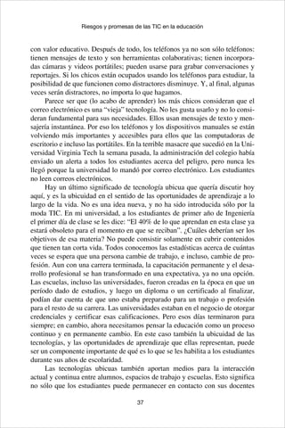 37
Riesgos y promesas de las TIC en la educación
con valor educativo. Después de todo, los teléfonos ya no son sólo teléfonos:
tienen mensajes de texto y son herramientas colaborativas; tienen incorpora-
das cámaras y videos portátiles; pueden usarse para grabar conversaciones y
reportajes. Si los chicos están ocupados usando los teléfonos para estudiar, la
posibilidad de que funcionen como distractores disminuye. Y, al final, algunas
veces serán distractores, no importa lo que hagamos.
Parece ser que (lo acabo de aprender) los más chicos consideran que el
correo electrónico es una “vieja” tecnología. No les gusta usarlo y no lo consi-
deran fundamental para sus necesidades. Ellos usan mensajes de texto y men-
sajería instantánea. Por eso los teléfonos y los dispositivos manuales se están
volviendo más importantes y accesibles para ellos que las computadoras de
escritorio e incluso las portátiles. En la terrible masacre que sucedió en la Uni-
versidad Virginia Tech la semana pasada, la administración del colegio había
enviado un alerta a todos los estudiantes acerca del peligro, pero nunca les
llegó porque la universidad lo mandó por correo electrónico. Los estudiantes
no leen correos electrónicos.
Hay un último significado de tecnología ubicua que quería discutir hoy
aquí, y es la ubicuidad en el sentido de las oportunidades de aprendizaje a lo
largo de la vida. No es una idea nueva, y no ha sido introducida sólo por la
moda TIC. En mi universidad, a los estudiantes de primer año de Ingeniería
el primer día de clase se les dice: “El 40% de lo que aprendan en esta clase ya
estará obsoleto para el momento en que se reciban”. ¿Cuáles deberían ser los
objetivos de esa materia? No puede consistir solamente en cubrir contenidos
que tienen tan corta vida. Todos conocemos las estadísticas acerca de cuántas
veces se espera que una persona cambie de trabajo, e incluso, cambie de pro-
fesión. Aun con una carrera terminada, la capacitación permanente y el desa-
rrollo profesional se han transformado en una expectativa, ya no una opción.
Las escuelas, incluso las universidades, fueron creadas en la época en que un
período dado de estudios, y luego un diploma o un certificado al finalizar,
podían dar cuenta de que uno estaba preparado para un trabajo o profesión
para el resto de su carrera. Las universidades estaban en el negocio de otorgar
credenciales y certificar esas calificaciones. Pero esos días terminaron para
siempre; en cambio, ahora necesitamos pensar la educación como un proceso
continuo y en permanente cambio. En este caso también la ubicuidad de las
tecnologías, y las oportunidades de aprendizaje que ellas representan, puede
ser un componente importante de qué es lo que se les habilita a los estudiantes
durante sus años de escolaridad.
Las tecnologías ubicuas también aportan medios para la interacción
actual y continua entre alumnos, espacios de trabajo y escuelas. Esto significa
no sólo que los estudiantes puede permanecer en contacto con sus docentes
 