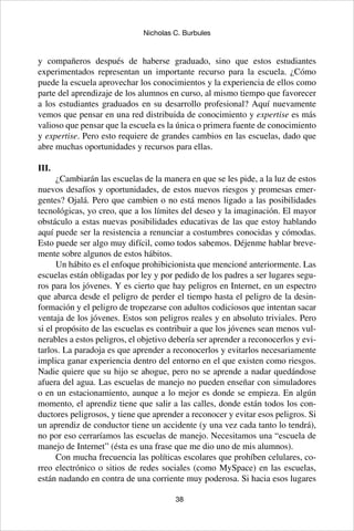 38
Nicholas C. Burbules
y compañeros después de haberse graduado, sino que estos estudiantes
experimentados representan un importante recurso para la escuela. ¿Cómo
puede la escuela aprovechar los conocimientos y la experiencia de ellos como
parte del aprendizaje de los alumnos en curso, al mismo tiempo que favorecer
a los estudiantes graduados en su desarrollo profesional? Aquí nuevamente
vemos que pensar en una red distribuida de conocimiento y expertise es más
valioso que pensar que la escuela es la única o primera fuente de conocimiento
y expertise. Pero esto requiere de grandes cambios en las escuelas, dado que
abre muchas oportunidades y recursos para ellas.
III.
¿Cambiarán las escuelas de la manera en que se les pide, a la luz de estos
nuevos desafíos y oportunidades, de estos nuevos riesgos y promesas emer-
gentes? Ojalá. Pero que cambien o no está menos ligado a las posibilidades
tecnológicas, yo creo, que a los límites del deseo y la imaginación. El mayor
obstáculo a estas nuevas posibilidades educativas de las que estoy hablando
aquí puede ser la resistencia a renunciar a costumbres conocidas y cómodas.
Esto puede ser algo muy difícil, como todos sabemos. Déjenme hablar breve-
mente sobre algunos de estos hábitos.
Un hábito es el enfoque prohibicionista que mencioné anteriormente. Las
escuelas están obligadas por ley y por pedido de los padres a ser lugares segu-
ros para los jóvenes. Y es cierto que hay peligros en Internet, en un espectro
que abarca desde el peligro de perder el tiempo hasta el peligro de la desin-
formación y el peligro de tropezarse con adultos codiciosos que intentan sacar
ventaja de los jóvenes. Estos son peligros reales y en absoluto triviales. Pero
si el propósito de las escuelas es contribuir a que los jóvenes sean menos vul-
nerables a estos peligros, el objetivo debería ser aprender a reconocerlos y evi-
tarlos. La paradoja es que aprender a reconocerlos y evitarlos necesariamente
implica ganar experiencia dentro del entorno en el que existen como riesgos.
Nadie quiere que su hijo se ahogue, pero no se aprende a nadar quedándose
afuera del agua. Las escuelas de manejo no pueden enseñar con simuladores
o en un estacionamiento, aunque a lo mejor es donde se empieza. En algún
momento, el aprendiz tiene que salir a las calles, donde están todos los con-
ductores peligrosos, y tiene que aprender a reconocer y evitar esos peligros. Si
un aprendiz de conductor tiene un accidente (y una vez cada tanto lo tendrá),
no por eso cerraríamos las escuelas de manejo. Necesitamos una “escuela de
manejo de Internet” (ésta es una frase que me dio uno de mis alumnos).
Con mucha frecuencia las políticas escolares que prohíben celulares, co-
rreo electrónico o sitios de redes sociales (como MySpace) en las escuelas,
están nadando en contra de una corriente muy poderosa. Si hacia esos lugares
 