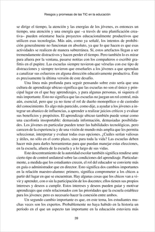 39
Riesgos y promesas de las TIC en la educación
se dirige el tiempo, la atención y las energías de los jóvenes, es entonces un
tiempo, una atención y una energía que –a través de una planificación crea-
tiva– pueden orientarse hacia proyectos educacionalmente productivos que
utilicen esas tecnologías. Más aún, como ya señalé, los intentos de prohibi-
ción generalmente no funcionan en absoluto, ya que lo que hacen es que esas
actividades se realicen de manera subterránea. Sí, estos artefactos llegan a ser
tremendamente distractivos y hacen perder el tiempo. Pero también lo es mirar
para afuera por la ventana, pasarse notitas con los compañeros o escribir gra-
fittis en el pupitre. Las escuelas siempre tuvieron que vérselas con ese tipo de
distracciones y siempre tuvieron que enseñarles a los jóvenes a que aprendan
a canalizar sus esfuerzos en alguna dirección educativamente productiva. Éste
es precisamente la última versión de este desafío.
Una línea más profunda para seguir pensando sobre esto sería que una
cultura de aprendizaje ubicuo significa que las escuelas no son el único y prin-
cipal lugar en el que hay aprendizajes, y para algunas personas, ni siquiera el
más importante. Esto no significa que las escuelas no juegan un rol central, más
aún, esencial, pero que ya no tiene el rol de dueño monopólico o de custodio
del conocimiento. Es algo más parecido, como dije, a ayudar a los jóvenes a in-
tegrar un abanico de influencias, a aprender a realizar juicios críticos y evaluar
sus beneficios y propósitos. El aprendizaje ubicuo también puede sonar como
una cacofonía insoportable: demasiada información, demasiadas posibilida-
des. Los jóvenes en particular pueden tener las habilidades tecnológicas, pero
carecen de la experiencia y de una visión de mundo más amplia que les permita
seleccionar, interpretar y evaluar todas esas opciones. ¿Cuáles serían valiosas
y útiles, no sólo en el corto plazo, sino para toda la vida? Las escuelas deben
hacer más para darles herramientas para que puedan manejar estas elecciones,
en la escuela, afuera de la escuela y a lo largo de sus vidas.
Este descentramiento de la autoridad escolar también significa rendirse ante
cierto tipo de control unilateral sobre las condiciones del aprendizaje. Particular-
mente, a medida que los estudiantes crecen, el rol del educador se convierte más
en guía o administrador que en director. Esto significa dos cambios importantes
en la relación maestro-alumno: primero, significa comprometer a los chicos a
partir del lugar en que se encuentran. Hay algunas cosas que los chicos van a vi-
vir y aprender, con o sin la participación de los docentes; ellos tienen sus propios
intereses y deseos a cumplir. Estos intereses y deseos pueden guiar y motivar
aprendizajes que estén relacionados con las prioridades que la escuela establece
para los jóvenes; pero es necesario hacer la conexión entre ambos.
Un segundo cambio importante es que, en este tema, los estudiantes mu-
chas veces son los expertos. Probablemente no haya habido en la historia un
período en el que un aspecto tan importante en la educación estuviera más
 