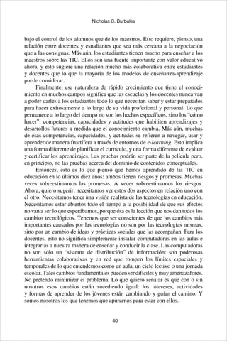 40
Nicholas C. Burbules
bajo el control de los alumnos que de los maestros. Esto requiere, pienso, una
relación entre docentes y estudiantes que sea más cercana a la negociación
que a las consignas. Más aún, los estudiantes tienen mucho para enseñar a los
maestros sobre las TIC. Ellos son una fuente importante con valor educativo
ahora, y esto sugiere una relación mucho más colaborativa entre estudiantes
y docentes que lo que la mayoría de los modelos de enseñanza-aprendizaje
puede considerar.
Finalmente, esa naturaleza de rápido crecimiento que tiene el conoci-
miento en muchos campos significa que las escuelas y los docentes nunca van
a poder darles a los estudiantes todo lo que necesitan saber y estar preparados
para hacer exitosamente a lo largo de su vida profesional y personal. Lo que
permanece a lo largo del tiempo no son los hechos específicos, sino los “cómo
hacer”: competencias, capacidades y actitudes que habiliten aprendizajes y
desarrollos futuros a medida que el conocimiento cambia. Más aún, muchas
de esas competencias, capacidades, y actitudes se refieren a navegar, usar y
aprender de manera fructífera a través de entornos de e-learning. Esto implica
una forma diferente de planificar el currículo, y una forma diferente de evaluar
y certificar los aprendizajes. Las pruebas podrán ser parte de la película pero,
en principio, no las pruebas acerca del dominio de contenidos conceptuales.
Entonces, esto es lo que pienso que hemos aprendido de las TIC en
educación en lo últimos diez años: ambos tienen riesgos y promesas. Muchas
veces sobreestimamos las promesas. A veces sobreestimamos los riesgos.
Ahora, quiero sugerir, necesitamos ver estos dos aspectos en relación uno con
el otro. Necesitamos tener una visión realista de las tecnologías en educación.
Necesitamos estar abiertos todo el tiempo a la posibilidad de que sus efectos
no van a ser lo que esperábamos, porque ésa es la lección que nos dan todos los
cambios tecnológicos. Tenemos que ser conscientes de que los cambios más
importantes causados por las tecnologías no son por las tecnologías mismas,
sino por un cambio de ideas y prácticas sociales que las acompañan. Para los
docentes, esto no significa simplemente instalar computadoras en las aulas e
integrarlas a nuestra manera de enseñar y conducir la clase. Las computadoras
no son sólo un “sistema de distribución” de información: son poderosas
herramientas colaborativas y en red que rompen los límites espaciales y
temporales de lo que entendemos como un aula, un ciclo lectivo o una jornada
escolar. Tales cambios fundamentales pueden ser difíciles y muy amenazafores.
No pretendo minimizar el problema. Lo que quiero señalar es que con o sin
nosotros esos cambios están sucediendo igual: los intereses, actividades
y formas de aprender de los jóvenes están cambiando y guían el camino. Y
somos nosotros los que tenemos que apurarnos para estar con ellos.
 