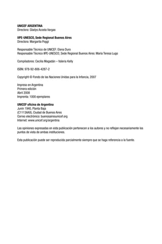 UNICEF ARGENTINA
Directora: Gladys Acosta Vargas
IIPE-UNESCO, Sede Regional Buenos Aires
Directora: Margarita Poggi
Responsable Técnico de UNICEF: Elena Duro
Responsable Técnico IIPE-UNESCO, Sede Regional Buenos Aires: María Teresa Lugo
Compiladores: Cecilia Magadán – Valeria Kelly
ISBN: 978-92-806-4287-2
Copyright © Fondo de las Naciones Unidas para la Infancia, 2007
Impreso en Argentina
Primera edición
Abril 2008
Imprenta: 1000 ejemplares
UNICEF oficina de Argentina
Junín 1940, Planta Baja
(C1113AAX), Ciudad de Buenos Aires
Correo electrónico: buenosairesunicef.org
Internet: www.unicef.org/argentina
Las opiniones expresadas en esta publicación pertenecen a los autores y no reflejan necesariamente los
puntos de vista de ambas instituciones.
Esta publicación puede ser reproducida parcialmente siempre que se haga referencia a la fuente.
 