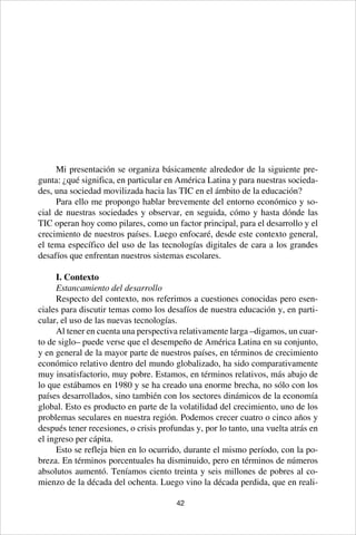 42
Mi presentación se organiza básicamente alrededor de la siguiente pre-
gunta: ¿qué significa, en particular en América Latina y para nuestras socieda-
des, una sociedad movilizada hacia las TIC en el ámbito de la educación?
Para ello me propongo hablar brevemente del entorno económico y so-
cial de nuestras sociedades y observar, en seguida, cómo y hasta dónde las
TIC operan hoy como pilares, como un factor principal, para el desarrollo y el
crecimiento de nuestros países. Luego enfocaré, desde este contexto general,
el tema específico del uso de las tecnologías digitales de cara a los grandes
desafíos que enfrentan nuestros sistemas escolares.
I. Contexto
Estancamiento del desarrollo
Respecto del contexto, nos referimos a cuestiones conocidas pero esen-
ciales para discutir temas como los desafíos de nuestra educación y, en parti-
cular, el uso de las nuevas tecnologías.
Al tener en cuenta una perspectiva relativamente larga –digamos, un cuar-
to de siglo– puede verse que el desempeño de América Latina en su conjunto,
y en general de la mayor parte de nuestros países, en términos de crecimiento
económico relativo dentro del mundo globalizado, ha sido comparativamente
muy insatisfactorio, muy pobre. Estamos, en términos relativos, más abajo de
lo que estábamos en 1980 y se ha creado una enorme brecha, no sólo con los
países desarrollados, sino también con los sectores dinámicos de la economía
global. Esto es producto en parte de la volatilidad del crecimiento, uno de los
problemas seculares en nuestra región. Podemos crecer cuatro o cinco años y
después tener recesiones, o crisis profundas y, por lo tanto, una vuelta atrás en
el ingreso per cápita.
Esto se refleja bien en lo ocurrido, durante el mismo período, con la po-
breza. En términos porcentuales ha disminuido, pero en términos de números
absolutos aumentó. Teníamos ciento treinta y seis millones de pobres al co-
mienzo de la década del ochenta. Luego vino la década perdida, que en reali-
 