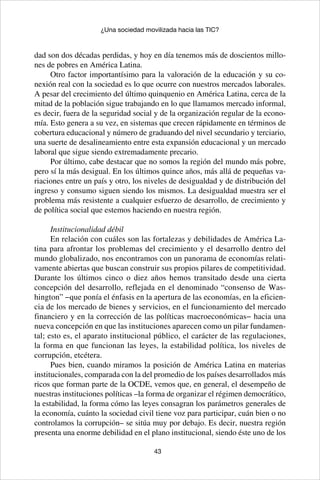 43
¿Una sociedad movilizada hacia las TIC?
dad son dos décadas perdidas, y hoy en día tenemos más de doscientos millo-
nes de pobres en América Latina.
Otro factor importantísimo para la valoración de la educación y su co-
nexión real con la sociedad es lo que ocurre con nuestros mercados laborales.
A pesar del crecimiento del último quinquenio en América Latina, cerca de la
mitad de la población sigue trabajando en lo que llamamos mercado informal,
es decir, fuera de la seguridad social y de la organización regular de la econo-
mía. Esto genera a su vez, en sistemas que crecen rápidamente en términos de
cobertura educacional y número de graduando del nivel secundario y terciario,
una suerte de desalineamiento entre esta expansión educacional y un mercado
laboral que sigue siendo extremadamente precario.
Por último, cabe destacar que no somos la región del mundo más pobre,
pero sí la más desigual. En los últimos quince años, más allá de pequeñas va-
riaciones entre un país y otro, los niveles de desigualdad y de distribución del
ingreso y consumo siguen siendo los mismos. La desigualdad muestra ser el
problema más resistente a cualquier esfuerzo de desarrollo, de crecimiento y
de política social que estemos haciendo en nuestra región.
Institucionalidad débil
En relación con cuáles son las fortalezas y debilidades de América La-
tina para afrontar los problemas del crecimiento y el desarrollo dentro del
mundo globalizado, nos encontramos con un panorama de economías relati-
vamente abiertas que buscan construir sus propios pilares de competitividad.
Durante los últimos cinco o diez años hemos transitado desde una cierta
concepción del desarrollo, reflejada en el denominado “consenso de Was-
hington” −que ponía el énfasis en la apertura de las economías, en la eficien-
cia de los mercado de bienes y servicios, en el funcionamiento del mercado
financiero y en la corrección de las políticas macroeconómicas− hacia una
nueva concepción en que las instituciones aparecen como un pilar fundamen-
tal; esto es, el aparato institucional público, el carácter de las regulaciones,
la forma en que funcionan las leyes, la estabilidad política, los niveles de
corrupción, etcétera.
Pues bien, cuando miramos la posición de América Latina en materias
institucionales, comparada con la del promedio de los países desarrollados más
ricos que forman parte de la OCDE, vemos que, en general, el desempeño de
nuestras instituciones políticas –la forma de organizar el régimen democrático,
la estabilidad, la forma cómo las leyes consagran los parámetros generales de
la economía, cuánto la sociedad civil tiene voz para participar, cuán bien o no
controlamos la corrupción– se sitúa muy por debajo. Es decir, nuestra región
presenta una enorme debilidad en el plano institucional, siendo éste uno de los
 