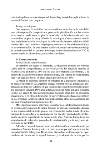 44
José Joaquín Brunner
principales pilares reconocidos para el desarrollo y una de las explicaciones de
nuestra dificultad para progresar.
Rezago tecnológico
Otro conjunto de variables que se consideran centrales en la actualidad
para la incorporación competitiva al proceso de globalización son las relacio-
nadas con las condiciones propias de la sociedad de la información, así como
las variables propias de uso y difusión de tecnologías. Concretamente, esta úl-
tima variable incluye las tecnologías de información: Internet, telefonía móvil,
telefonía fija, pero también el despliegue y consumo de los medios tradiciona-
les de comunicación. En este terreno, América Latina se encuentra por debajo
de la media mundial, lo que nos indica que la movilización hacia las TIC en
nuestra región es, al momento, todavía bastante lenta.
II. Contexto escolar
Formación de capital humano
En términos de acceso y cobertura, la educación primaria de América
Latina está en la etapa llamada de universalización. En efecto, la mayoría de
los países está en torno al 90% en sus tasas de cobertura. Sin embargo, si se
observa la tasa de sobrevivencia al quinto grado, ella todavía es relativamente
baja y, en algunos países, se ubica apenas por encima del 50%.
La región ha avanzado también en cobertura de la educación secundaria y
en educación superior. La Argentina aparece siempre en estas estadísticas exa-
geradamente bien por la forma en que se arman las estadísticas de matriculados
a la educación superior. Pero igual estaría cerca de la punta con casi cincuenta
jóvenes del grupo de edad correspondiente haciendo algún tipo de enseñanza
universitaria, o en otras instituciones no universitarias de educación superior.
En el, promedio América Latina está relativamente atrás, no alcanzando aún
una tasa bruta de participación de un 30%.
Más importante que la cobertura, sin embargo, es el desempeño histórico
en términos de formación de capital humano en nuestras sociedades. Aunque
es una medida relativamente gruesa, los economistas suelen medir el capital
humano de la sociedad y su acumulación por los años promedio de escolari-
zación que tiene la población de quince o más años. América Latina tiene una
acumulación de ocho años promedio de escolarización y está muy atrás del
promedio de la OCDE.
Además, el capital humano tiene una distribución extremadamente po-
larizada en América Latina y esto, en parte, explica por qué tenemos una tan
mala distribución del ingreso. De los datos disponibles se deduce que las opor-
tunidades de formación de capital humano, y la adquisición de éste por las
 