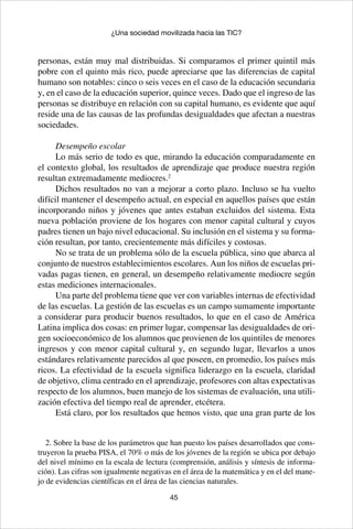 45
¿Una sociedad movilizada hacia las TIC?
personas, están muy mal distribuidas. Si comparamos el primer quintil más
pobre con el quinto más rico, puede apreciarse que las diferencias de capital
humano son notables: cinco o seis veces en el caso de la educación secundaria
y, en el caso de la educación superior, quince veces. Dado que el ingreso de las
personas se distribuye en relación con su capital humano, es evidente que aquí
reside una de las causas de las profundas desigualdades que afectan a nuestras
sociedades.
Desempeño escolar
Lo más serio de todo es que, mirando la educación comparadamente en
el contexto global, los resultados de aprendizaje que produce nuestra región
resultan extremadamente mediocres.2
Dichos resultados no van a mejorar a corto plazo. Incluso se ha vuelto
difícil mantener el desempeño actual, en especial en aquellos países que están
incorporando niños y jóvenes que antes estaban excluidos del sistema. Esta
nueva población proviene de los hogares con menor capital cultural y cuyos
padres tienen un bajo nivel educacional. Su inclusión en el sistema y su forma-
ción resultan, por tanto, crecientemente más difíciles y costosas.
No se trata de un problema sólo de la escuela pública, sino que abarca al
conjunto de nuestros establecimientos escolares. Aun los niños de escuelas pri-
vadas pagas tienen, en general, un desempeño relativamente mediocre según
estas mediciones internacionales.
Una parte del problema tiene que ver con variables internas de efectividad
de las escuelas. La gestión de las escuelas es un campo sumamente importante
a considerar para producir buenos resultados, lo que en el caso de América
Latina implica dos cosas: en primer lugar, compensar las desigualdades de ori-
gen socioeconómico de los alumnos que provienen de los quintiles de menores
ingresos y con menor capital cultural y, en segundo lugar, llevarlos a unos
estándares relativamente parecidos al que poseen, en promedio, los países más
ricos. La efectividad de la escuela significa liderazgo en la escuela, claridad
de objetivo, clima centrado en el aprendizaje, profesores con altas expectativas
respecto de los alumnos, buen manejo de los sistemas de evaluación, una utili-
zación efectiva del tiempo real de aprender, etcétera.
Está claro, por los resultados que hemos visto, que una gran parte de los
2. Sobre la base de los parámetros que han puesto los países desarrollados que cons-
truyeron la prueba PISA, el 70% o más de los jóvenes de la región se ubica por debajo
del nivel mínimo en la escala de lectura (comprensión, análisis y síntesis de informa-
ción). Las cifras son igualmente negativas en el área de la matemática y en el del mane-
jo de evidencias científicas en el área de las ciencias naturales.
 