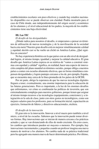 46
José Joaquín Brunner
establecimientos escolares son poco efectivos y cuando hay estudios naciona-
les disponibles eso se puede observar con claridad. Podría mostrarlo para el
caso de Chile donde, aun independientemente del origen social y económico
de los alumnos y el nivel educacional de los padres, la mayoría de los estable-
cimientos tiene una baja efectividad.
III. Las TIC
El desafío de las desigualdades
¿Dónde radica para nosotros el desafío, si empezamos a pensar en térmi-
nos de utilización de nuevas tecnologías y de la movilización de la sociedad
hacia esta meta? Nuestro gran desafío está en mejorar simultáneamente calidad
y equidad; decirlo casi se ha vuelto un cliché en América Latina. ¿Qué signi-
fica en concreto?
No hay experiencia histórica en la que países con un alto nivel de desigual-
dad logren, al mismo tiempo, igualdad y mejorar la calidad educativa. El gran
desafío que América Latina expresa en su retórica de “vamos a construir siste-
mas con equidad y calidad” significa, en realidad, hacer una especie de innova-
ción completa del plano mundial en términos sociales, porque obliga a nuestros
países a contar con escuelas altamente efectivas, que en forma simultánea com-
pensen desigualdades y logren puntajes cercanos a los de, por ejemplo, España,
que se encuentra muy cerca de la línea promedio de los países de la OCDE.
Por mi parte, abrigo la esperanza de que las nuevas tecnologías digitales
lleguen a tener, eventualmente, una enorme importancia para la educación de
las futuras generaciones. Pero es importante, a la luz de los enormes desafíos
que enfrentamos, ver cómo se combinarán las políticas de inversión, que son
extremadamente complejas para nuestros gobiernos, porque tienen que asignar
al mismo tiempo recursos a las tecnologías (equipamiento, conexiones) y a in-
tegración en la sala de clase, junto con otros gastos no tecnológicos, como son
mejores salarios para los profesores, para su formación inicial, capacitación en
ejercicio, formación de líderes y directivos educacionales, etcétera.
	
El desafío de la innovación
El gran reto es la innovación. Innovar a nivel macro pero también a nivel
micro, a nivel de las escuelas. Sabemos que la innovación puede tomar diver-
sas formas. Hay innovaciones que se inician de manera cercana a las prácticas
actuales y que se van distanciando de ellas de modo creciente. En estos casos,
los cambios que introducen pueden ser mayores o menores. Por ejemplo, hay
innovaciones incrementales y pequeñas cuando un profesor imagina una nueva
manera de motivar a los alumnos. No cambia nada de su práctica tradicional
pero ha agregado una manera nueva de hacer determinada práctica. Por último,
 
