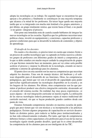 48
José Joaquín Brunner
adopta las tecnologías en su trabajo. En segundo lugar se encuentran los que
apoyan a los primeros y finalmente se constituyen en una mayoría temprana
que alcanza a la mitad de los profesores. En tercer lugar queda una mayoría
tardía que se va integrando con mucha más lentitud a los grupos anteriores, y
por último, un grupo totalmente remiso, que resiste hasta el final, o no puede
–o no quiere– integrarse al proceso.
Esto pone una inmediata nota de cautela cuando hablamos de integrar las
nuevas tecnologías en las escuelas. Significa que los gobiernos necesitan tener
políticas claras, invertir en equipamiento y conexiones, capacitar profesores y
generar condiciones para que se desarrolle la industria de contenidos y objetos
de aprendizaje.
El desafío de los docentes
En cuanto a los docentes, es preciso tener en cuenta que estamos frente a
un proceso de cambio tecnológico que va captando en forma sucesiva a distin-
tos grupos de profesores con diferentes grados de interés y compromiso, por
lo que se debe estudiar con mucho mayor cuidado la categorización de grupos
a la que hicimos mención hace un momento, para así ver cómo sería posible
acelerar el proceso y mejorar la difusión de la tecnología, creando un nuevo
ambiente o entorno de aprendizaje para los alumnos.
El punto clave en esta cuestión son las nuevas competencias que necesitan
adquirir los docentes. Unas son de manejo técnico: del hardware y el soft-
ware disponible para el desarrollo de sus funciones. Otras, las competencias
pedagógicas, que tienen que ver con el desarrollo de capacidades para poder
aprovechar significativamente las tecnologías disponibles en la escuela y en
los hogares de los alumnos. Por último, otras competencias son las que per-
miten al profesor producir una efectiva integración curricular, alcanzando así
el corazón del sistema escolar. En realidad, hay muy pocas experiencias –si
acaso alguna–- de real integración curricular en nuestra región. La utilización
de las nuevas tecnologías todavía permanece sujeta al marco tradicional del
currículo nacional, sin que se hayan producido grandes cambios desde este
punto de vista.
Estamos formando competencias iniciales en nuestras escuelas de peda-
gogía que poco tienen que ver con técnicas y su incorporación a las prácticas
pedagógicas. Existen algunos programas de capacitación en servicio desarro-
llados en distintos países, pero todavía se hallan poco institucionalizados y
no han sido exhaustivamente evaluados. Por tanto, qué tipo de competencias
debemos formar y cómo capacitamos a los profesores para el uso de las nuevas
tecnologías siguen siendo grandes desafíos, igual que lo es cómo desarrollar
las competencias de los alumnos para un uso inteligente de las TIC.
 