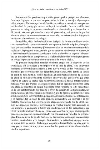 49
¿Una sociedad movilizada hacia las TIC?
Suelo escuchar profesores que están preocupados porque sus alumnos,
futuros pedagogos, sepan usar un procesador de texto y manejen algunas pla-
nillas simples. Yo sostengo que el desafío específico al que debiera responder
una facultad de pedagogía es estar en la práctica viendo cómo es posible inte-
grar estas tecnologías de manera combinada en el currículo y en la enseñanza.
El desafío no pasa por enseñar a usar el procesador, práctica en la que los
alumnos tienen un entrenamiento creciente, sino en cómo enseñar integrada-
mente con el uso de esta tecnología.
En realidad, dada la distribución tan desigual de las oportunidades de ac-
ceso –entendiendo como acceso no la mera presencia de la máquina, sino prác-
ticas que desarrollan los niños y jóvenes con ellas en los distintos estratos de la
sociedad–, la pregunta ahora, para la que no tenemos aún buenas respuestas, es
si la escuela tendrá un efecto conducente hacia el objetivo de superar la inequi-
dad en el campo de las competencias o si el potencial de las tecnologías genera
un riesgo importante de mantener y aumentar la brecha digital.
Se pueden categorizar también distintas etapas en la adopción de las
tecnologías en la escuela y su impacto en la sala de clase. Hay un primer
momento de sobrevivencia frente a esta nueva oleada de las tecnologías, en
el que los profesores luchan por aprender a manejarlas, pero dentro de la sala
de clase no pasa nada. Si somos realistas, en una buena cantidad de las salas
de clase de nuestro continente podemos observar a los profesores que están
todavía en la fase de luchar para poder subsistir en este nuevo entorno que las
políticas y los programas les están creando. En un segundo momento viene
una etapa de maestría, en la que el docente efectivamente ha sido capacitado,
se ha ido autoformando por prueba y error, ha adquirido las habilidades, las
competencias, el conocimiento necesario, y eso le permite generar en el aula
algunos cambios incrementales, pequeños, de nuevas formas de interacción,
o le permite dar la clase de otra manera, apoyándose en Internet o en los
portales educativos. La tercera es una etapa caracterizada por la identifica-
ción de impactos claros: el aprendizaje se vuelve mucho más centrado en
los alumnos, y comienza a haber una modificación en las actividades que
efectivamente se desarrollan en el proceso de enseñanza y aprendizaje; por lo
general, este proceso está acompañado por el uso de una variedad de tecnolo-
gías. Finalmente se llega a la fase real de las innovaciones, que traen consigo
cambios curriculares y en las que el nuevo tipo de actividades empieza a ser
un nuevo tipo de rutina. Incluso en los países desarrollados se dice que en
muy pocos casos, en muy pocas escuelas, los profesores han alcanzado los
niveles superiores.
 