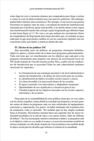 51
¿Una sociedad movilizada hacia las TIC?
cómo bajar de cien o cincuenta alumnos por computadora para llegar a treinta
o veinte, lo cual sin duda resultaría muy caro para los gobiernos. Sin embargo,
podría haber métodos más económicos. Por ejemplo, si uno tuviera una pizarra
electrónica en algunas salas de clase, o un aparato de hardware multifuncional
manejado por el profesor, quizá sería posible, a un mucho menor costo, lograr
una transformación mucho más real que seguir imaginando que debemos bajar
la ratio hasta llegar al 1:1. No vaya a ser que mañana nos encontremos llenos
de computadoras de Negroponte para luego descubrir que, en realidad, no pasa
nada pues lo que necesitamos cambiar no son las conexiones digitales sino las
conexiones entre actividades y prácticas dentro del aula.
IV. Efectos de las políticas TIC
Hay necesidad, pues, de políticas, de programas claramente definidos,
objetivos, plazos y formas reales de evaluar estos programas gubernamentales.
Todo esto tiene que ver estrechamente con los objetivos que cada país se ha
propuesto inicialmente para impulsar este proceso de movilización hacia las
TIC desde el punto de vista del sistema escolar. Pero, ¿cuáles son las condicio-
nes de introducción que se necesitan? Entre las más sobresalientes podemos
mencionar las siguientes:
La formulación de una estrategia nacional (o de nivel administrativo•	
menor) de introducción y de planes de innovación para las escuelas.
La identificación de líderes en ambos niveles (macro y micro).•	
Un clima favorable a la innovación dentro de las escuelas.•	
El apoyo sostenido a los innovadores y adoptadores tempranos.•	
Oportunidades de uso significativo e incentivos para el uso.•	
Claridad respecto de los objetivos buscados (en los niveles superior,•	
intermedio y de escuelas).
Gran parte de la sustentabilidad de estas políticas tiene que ver con cuáles
son los efectos logrados y hasta dónde la sociedad está dispuesta a invertir gran-
des sumas de dinero en programas cada vez más sofisticados de equipamiento,
conexiones y capacitación. Los países, sin haber terminado aún la primera fase
de instalación, están ya diciendo: “En realidad aquí no hay ningún resultado
hasta el momento. Necesitamos transitar hacia una siguiente fase de mayor in-
tensidad tecnológica en la sala de clase y eso cuesta cientos, miles de millones
de dólares”. En esta encrucijada, muchos comienzan a dudar y se preguntan cuál
es el objetivo, cómo se va a medir el avance y si acaso las inversiones tendrán un
retorno realmente, no sólo desde el punto de vista económico sino también desde
la óptica social para los desafíos que enfrenta el sistema en la actualidad.
 