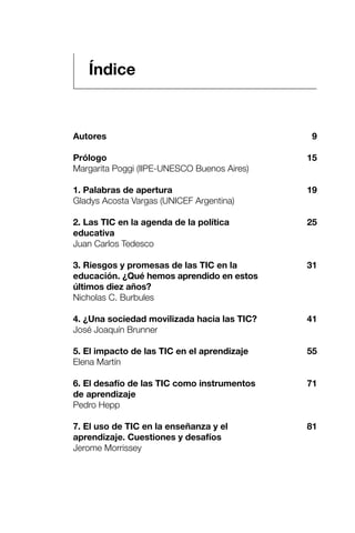 Autores
Prólogo
Margarita Poggi (IIPE-UNESCO Buenos Aires)
1. Palabras de apertura
Gladys Acosta Vargas (UNICEF Argentina)
2. Las TIC en la agenda de la política
educativa
Juan Carlos Tedesco
3. Riesgos y promesas de las TIC en la
educación. ¿Qué hemos aprendido en estos
últimos diez años?
Nicholas C. Burbules
4. ¿Una sociedad movilizada hacia las TIC?
José Joaquín Brunner
5. El impacto de las TIC en el aprendizaje
Elena Martín
6. El desafío de las TIC como instrumentos
de aprendizaje
Pedro Hepp
7. El uso de TIC en la enseñanza y el
aprendizaje. Cuestiones y desafíos
Jerome Morrissey
Índice
9
15
19
25
31
41
55
71
81
 