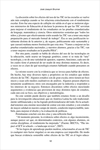 52
José Joaquín Brunner
La discusión sobre los efectos del uso de las TIC en las escuelas se vuelve
aún más compleja cuando se los relaciona estrechamente con el rendimiento
escolar. Esto fue una especie de callejón sin salida en el que se metieron algu-
nos ministerios de Educación al declarar la promesa de que las TIC servirían
para mejorar el rendimiento de los estudiantes en las pruebas estandarizadas
de lenguaje, matemática y ciencia. Otros ministerios sostenían que “todos los
niños y jóvenes que efectivamente estén usando las TIC van a tener una mejor
preparación para el mercado formal de trabajo”. Ésa es una justificación to-
talmente distinta de la anterior y, de seguro, políticamente más sustentable y
que causará mañana menos frustración que esta otra: “Vamos a mejorar en las
pruebas estandarizadas nacionales, y nuestros alumnos, gracias a las TIC, van
a tener mejores resultados en la prueba PISA”.
Por otra parte, cuando se habla de efectos del uso de las tecnologías en
la educación, suele usarse un lenguaje genérico, como si se trata de “una”
tecnología, y no de una variedad de aparatos, soportes, funciones, cada uno de
los cuales tiene el potencial de ser usado de muy distintas maneras. Es decir,
a veces no es claro de qué tecnología estamos hablando cuando pensamos en
efectos.
Lo mismo ocurre con la evidencia que se invoca para hablar de efectos.
De hecho, hay muy diversos tipos y propósitos en los estudios que miden
efectos de las TIC. Algunos estudios son de gran escala; otros tienen un foco
micro y usan solo medios cualitativos de análisis. Algunos poseen objetivos
netamente académicos; otros son encargados por la industria y responden a
los intereses de su negocio. Entonces discutimos sobre efectos mezclando
argumentos y evidencias que provienen de muy distintos tipos de estudios,
cada uno con su foco, sus objetivos y metodologías.
En este sentido puede decirse que también estamos frente a un desafío
para la investigación educacional, que en América Latina ha sido tradicional-
mente subfinanciada y no ha logrado profesionalizarse del todo. En la actuali-
dad tenemos una enorme necesidad de contar con más estudios y con estudios
de mayor calidad en nuestro campo de interés, condición imprescindible, tam-
bién, para mejorar el diseño y la evaluación de políticas.
Permítanme concluir con dos citas y una reflexión final.
“Al momento presente, la evidencia sobre efectos es algo inconsistente,
aunque parece ser que, en determinados contextos, con algunos alumnos, en
ciertas disciplinas, el rendimiento ha mejorado.” (Fuente: BECTA, “The im-
pact of ICT in schools – a landscape review”, 2007)
“Si los logros de aprendizaje pueden medirse, relacionarlos al uso de TIC
(o cualquier otro factor singular) es un una empresa casi imposible. De modo
que buscar evidencia sostenible sobre efectos de las TIC en el logro educa-
 