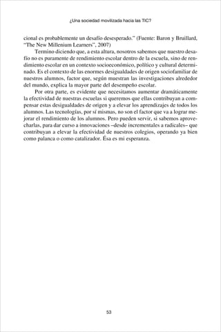 53
¿Una sociedad movilizada hacia las TIC?
cional es probablemente un desafío desesperado.” (Fuente: Baron y Bruillard,
“The New Millenium Learners”, 2007)
Termino diciendo que, a esta altura, nosotros sabemos que nuestro desa-
fío no es puramente de rendimiento escolar dentro de la escuela, sino de ren-
dimiento escolar en un contexto socioeconómico, político y cultural determi-
nado. Es el contexto de las enormes desigualdades de origen sociofamiliar de
nuestros alumnos, factor que, según muestran las investigaciones alrededor
del mundo, explica la mayor parte del desempeño escolar.
Por otra parte, es evidente que necesitamos aumentar dramáticamente
la efectividad de nuestras escuelas si queremos que ellas contribuyan a com-
pensar estas desigualdades de origen y a elevar los aprendizajes de todos los
alumnos. Las tecnologías, por sí mismas, no son el factor que va a lograr me-
jorar el rendimiento de los alumnos. Pero pueden servir, si sabemos aprove-
charlas, para dar curso a innovaciones –desde incrementales a radicales– que
contribuyan a elevar la efectividad de nuestros colegios, operando ya bien
como palanca o como catalizador. Ésa es mi esperanza.
 
