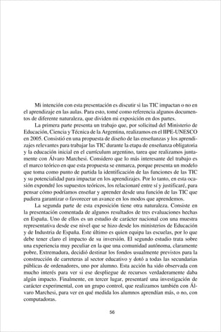 56
Mi intención con esta presentación es discutir si las TIC impactan o no en
el aprendizaje en las aulas. Para esto, tomé como referencia algunos documen-
tos de diferente naturaleza, que dividen mi exposición en dos partes.
La primera parte presenta un trabajo que, por solicitud del Ministerio de
Educación, Ciencia y Técnica de la Argentina, realizamos en el IIPE-UNESCO
en 2005. Consistió en una propuesta de diseño de las enseñanzas y los aprendi-
zajes relevantes para trabajar las TIC durante la etapa de enseñanza obligatoria
y la educación inicial en el currículum argentino, tarea que realizamos junta-
mente con Álvaro Marchesi. Considero que lo más interesante del trabajo es
el marco teórico en que esta propuesta se enmarca, porque presenta un modelo
que toma como punto de partida la identificación de las funciones de las TIC
y su potencialidad para impactar en los aprendizajes. Por lo tanto, en esta oca-
sión expondré los supuestos teóricos, los relacionaré entre sí y justificaré, para
pensar cómo podríamos enseñar y aprender desde una función de las TIC que
pudiera garantizar o favorecer un avance en los modos que aprendemos.
La segunda parte de esta exposición tiene otra naturaleza. Consiste en
la presentación comentada de algunos resultados de tres evaluaciones hechas
en España. Uno de ellos es un estudio de carácter nacional con una muestra
representativa desde ese nivel que se hizo desde los ministerios de Educación
y de Industria de España. Este último es quien equipa las escuelas, por lo que
debe tener claro el impacto de su inversión. El segundo estudio trata sobre
una experiencia muy peculiar en la que una comunidad autónoma, claramente
pobre, Extremadura, decidió destinar los fondos usualmente previstos para la
construcción de carreteras al sector educativo y dotó a todas las secundarias
públicas de ordenadores, uno por alumno. Esta acción ha sido observada con
mucho interés para ver si ese despliegue de recursos verdaderamente daba
algún impacto. Finalmente, en tercer lugar, presentaré una investigación de
carácter experimental, con un grupo control, que realizamos también con Ál-
varo Marchesi, para ver en qué medida los alumnos aprendían más, o no, con
computadoras.
 