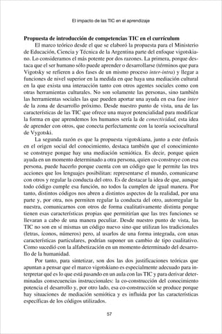 57
El impacto de las TIC en el aprendizaje
Propuesta de introducción de competencias TIC en el currículum
El marco teórico desde el que se elaboró la propuesta para el Ministerio
de Educación, Ciencia y Técnica de la Argentina parte del enfoque vigotskia-
no. Lo consideramos el más potente por dos razones. La primera, porque des-
taca que el ser humano sólo puede aprender o desarrollarse (términos que para
Vigotsky se refieren a dos fases de un mismo proceso inter-intra) y llegar a
funciones de nivel superior en la medida en que haya una mediación cultural
en la que exista una interacción tanto con otros agentes sociales como con
otras herramientas culturales. No son solamente las personas, sino también
las herramientas sociales las que pueden aportar una ayuda en esa fase inter
de la zona de desarrollo próximo. Desde nuestro punto de vista, una de las
características de las TIC que ofrece una mayor potencialidad para modificar
la forma en que aprendemos los humanos sería la de conectividad, esta idea
de aprender con otros, que conecta perfectamente con la teoría sociocultural
de Vygotski.
La segunda razón es que la propuesta vigotskiana, junto a este énfasis
en el origen social del conocimiento, destaca también que el conocimiento
se construye porque hay una mediación semiótica. Es decir, porque quien
ayuda en un momento determinado a otra persona, quien co-construye con esa
persona, puede hacerlo porque cuenta con un código que le permite las tres
acciones que los lenguajes posibilitan: representarse el mundo, comunicarse
con otros y regular la conducta del otro. Es de destacar la idea de que, aunque
todo código cumple esa función, no todos la cumplen de igual manera. Por
tanto, distintos códigos nos abren a distintos aspectos de la realidad, por una
parte y, por otra, nos permiten regular la conducta del otro, autorregular la
nuestra, comunicarnos con otros de forma cualitativamente distinta porque
tienen esas características propias que permitirían que las tres funciones se
llevaran a cabo de una manera peculiar. Desde nuestro punto de vista, las
TIC no son en sí mismas un código nuevo sino que utilizan los tradicionales
(letras, íconos, números) pero, al usarlos de una forma integrada, con unas
características particulares, podrían suponer un cambio de tipo cualitativo.
Como sucedió con la alfabetización en un momento determinado del desarro-
llo de la humanidad.
Por tanto, para sintetizar, son dos las dos justificaciones teóricas que
apuntan a pensar que el marco vigotskiano es especialmente adecuado para in-
terpretar qué es lo que está pasando en un aula con las TIC y para derivar deter-
minadas consecuencias instruccionales: la co-construcción del conocimiento
potencia el desarrollo y, por otro lado, esa co-construcción se produce porque
hay situaciones de mediación semiótica y es influida por las características
específicas de los códigos utilizados.
 