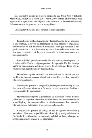 58
Elena Martín
Este encuadre teórico es el de la propuesta que Cesar Coll y Eduardo
Martí (Coll, 2003; Coll y Martí, 2001; Martí, 2005) vienen desarrollando hace
algunos años, que señala que algunas características de los ordenadores ten-
drían consecuencias para los procesos cognitivos.
Las características que ellos señalan son las siguientes:
Formalismo: implica la previsión y la planificación de las acciones,
lo que implica, a su vez, la diferenciación entre medios y fines. Estas
competencias no son intuitivas o inmediatas, sino que producen a lar-
go del desarrollo. Los ordenadores ayudan a desarrollar esta manera de
funcionar, por tanto contribuyen al desarrollo de la autoconciencia y la
autorregulación.
Interactividad: permite una relación más activa y contingente con
la información. Potencia el protagonismo del aprendiz. Facilita la adap-
tación de la enseñanza a distintos ritmos de aprendizaje. Tiene efectos
positivos para la motivación y la autoestima.
Dinamismo: ayuda a trabajar con simulaciones de situaciones rea-
les. Permite interactuar con realidades virtuales. Favorece la exploración
y la experimentación.
Multimedia: permite la integración, la complementariedad y el trán-
sito entre diferentes sistemas y formatos de representación. Facilita la
generalización del aprendizaje.
Hipermedia: comporta la posibilidad de establecer formas diversas
y flexibles de organización de las informaciones, estableciendo relacio-
nes múltiples y diversas entre ellas. Facilita la autonomía, la exploración
y la indagación. Potencia el protagonismo del aprendiz.
Conectividad: permite el trabajo en red de agentes educativos y
aprendices. Abre nuevas posibilidades al trabajo grupal y colaborativo.
Facilita la diversificación, en cantidad y calidad, de las ayudas que los
agentes educativos ofrecen a los aprendices.
 