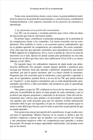 59
El impacto de las TIC en el aprendizaje
Todas estas características tienen, como vemos, la potencialidad de modi-
ficar los procesos de gestión del conocimiento y, a nuestro juicio, contribuirían
fundamentalmente a tres aspectos esenciales en los procesos de enseñanza y
aprendizaje.
1. La autonomía en la gestión del conocimiento
Las TIC son un enorme y excelente pretexto para volver sobre las ideas
de innovación que toda la vida hemos tenido.
En primer lugar, contribuyen al principio pedagógico de la prioridad de
las competencias frente a los contenidos. Las metas esenciales son las com-
petencias. Pero también es cierto, y en ocasiones parece contradictorio, que
no se pueden aprender las competencias sin contenidos. No existe contradic-
ción: claro que hay que aprender contenidos, pero aprendemos los contenidos
PARA adquirir las competencias. Eso a veces se pierde de vista en la toma de
decisiones en el aula. Quizás les pueda ayudar para profundizar en esta idea
la lectura de un libro que hace unos años publicamos César Coll y yo misma
(Martín y Coll, 2003).
En segundo lugar, los ordenadores imponen de algún modo una plani-
ficación deliberada. Por ejemplo, cuando alguien aprende a planificar para
navegar por Internet, tiene que aprende a planificar: preguntarse qué quiere
encontrar, por qué lo quiere encontrar, qué va a hacer cuando lo encuentre.
Preguntas que son esenciales para la autonomía y para aprender a aprender y
que, de no aprenderse, pueden llevar a un uso de las TIC que pueda incluso
ser “negativo”, si por negativo entendemos que se están desperdiciando opor-
tunidades para llevar a cabo actividades más productivas para el aprendizaje
y el desarrollo.
Otro punto en que las TIC colaboran en favor de las innovaciones viene
dado por la posibilidad de ajuste al ritmo propio de cada estudiante y por el
feedback que algunos programas y materiales le devuelven. Todo ello son he-
rramientas muy valiosas para atender a la diversidad. Los buenos materiales
son aquellos que están pensados para que los alumnos reciban información
constante sobre lo que van logrando y lo que no. Cuando uno puede seguir su
ritmo es más difícil que fracase y por lo tanto se previene la percepción de que
no puede aprender.
Esto genera una mayor percepción de la autoeficacia, lo que resulta esen-
cial para el aprendizaje. Muchos fracasos en la escuela se deben a que los
alumnos empiezan a pensar que no pueden; van construyendo un concepto
y una autoestima negativos sobre sus competencias para aprender y acaban
fracasando. No porque no tengan capacidades intelectuales, sino porque creen
que no las tienen.
 
