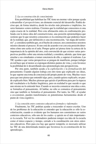 60
Elena Martín
2. La co-construcción de conocimiento
Esta posibilidad que habilitan las TIC tiene un enorme valor porque ayuda
a desarrollar el perspectivismo, un elemento esencial del desarrollo. Podría de-
cirse que, de forma intuitiva, desde los niveles más primarios e implícitos, los
seres humanos somos realistas. Creemos que la realidad que conocemos es una
copia exacta de la realidad. Pero esta afirmación entra en confrontación pro-
funda con la única idea del constructivismo, una posición epistemológica que
sostiene que lo que nosotros conocemos es la construcción que podemos hacer
de la realidad, que, por definición es una reconstrucción, “un mapa del territo-
rio”, y considera también que, en el hecho de conocer, nos construimos nosotros
mismos durante el proceso. Si uno está de acuerdo o no con esta posición deter-
mina cómo uno actúa en el aula. Porque quien así piensa tiene la certeza de la
importancia de la opinión del otro, está convencido de que existen varias pers-
pectivas posibles sobre una misma realidad y considera, además, que tiene que
enseñar a sus estudiantes a tomar conciencia de ello, a superar el realismo. Las
TIC ayudan a que varias perspectivas se pongan de manifiesto, porque trabajar
en red hace que al menos se expongan distintos puntos de vista, y esto favorece
la posibilidad de ir desarrollando una epistemología más perspectivista.
Por otra parte, también ayuda a la explicitación y la formalización del
pensamiento. Cuando alguien trabaja con otro tiene que explicarle sus ideas,
lo que supone una toma de conciencia del propio punto de vista. Muchas veces
pasa que uno piensa que entendió algo, pero, cuando quiere explicarlo, no pue-
de explicarlo bien. Muchos piensan que quizás el problema pasa por la riqueza
del vocabulario o la fluidez lingüística, pero en realidad lo que sucede es que
uno mismo no lo entiende bien. Cuando se necesita comunicar una idea a otro,
se formaliza el pensamiento. Al hablar, no sólo se comunica el pensamiento
sino que también se formaliza el pensamiento. Por tanto, las TIC, al ayudar
a co-construir, pueden transformarse en potentísimas herramientas desde el
punto de vista cognitivo.
3. La conexión entre contextos educativos formales e informales
Finalmente, las TIC podrían ayudar a trascender el marco escolar. Uno
de los problemas de la educación es entender que la educación es sólo la es-
colarización, cuando es evidente que los humanos nos construimos en varios
contextos educativos, sólo uno de los cuales –y quizás no el más importante–
es la escuela. Tal vez los ordenadores pudieran romper esa idea de la escuela
como el único espacio y tiempo, cerrado a la coordinación con otros entor-
nos educativos. Pero para eso hay que querer romperla; es necesario utilizar
las TIC de una determinada manera que favorezca la co-construcción de los
aprendizajes.
 
