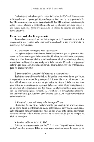 61
El impacto de las TIC en el aprendizaje
Cada día está más claro que la potencialidad de las TIC está directamente
relacionada con el tipo de práctica en la que se insertan. La mera presencia de
las TIC no asegura un mejor aprendizaje. Si las TIC mejoran la interacción
entre profesor-alumno y contenido, puede que los alumnos aprendan mejor, y
eso sucede cuando el profesor organiza la enseñanza de acuerdo con determi-
nadas prácticas.
Estructura curricular de la propuesta
Tomando en cuenta el marco teórico, expuesto, el documento presenta los
aprendizajes que resultan más interesantes atendiendo a una organización en
cuatro ejes curriculares.
1. Tratamiento estratégico de la información
Los aprendizajes en este campo deberían apuntar a que las personas pro-
cesen de forma estratégica la información. Es decir, se consideran competen-
cias esenciales las capacidades relacionadas con adquirir, asimilar, elaborar,
comunicar mediante distintos códigos la información. Considero importante
aclarar que estas competencias deberían desarrollarse con los ordenadores,
pero no exclusivamente.
2. Intercambiar y compartir información y conocimiento
Sería fundamental entender la idea de que los alumnos se tienen que hacer
competentes en intercambiar y compartir información y conocimiento, no se
trata sólo de que avancen en sus competencias para tratar la información, para
convertirla en conocimiento, sino que deben aprender cómo comunicarse y
co-construir el conocimiento con los demás. En el documento se propone una
serie de aprendizajes procedimientales, actitudinales y conceptuales relaciona-
dos con qué tiene que aprender el estudiante para poder hacer esto de forma
más competente.
3. Construir conocimientos y solucionar problemas
El objetivo de este eje es destacar que lo que los alumnos aprenden acer-
ca de cómo tratar la información, cómo intercambiar información con otros,
debe utilizarse para aprender en el resto de las áreas. Esto supone un trabajo
coordinado entre todo el equipo docente en las escuelas, lo que no siempre es
fácil de conseguir.
4. La dimensión social de las TIC
Este eje tiene como meta que las TIC no sean “cognitivamente transpa-
rentes” para los alumnos. Ellos las usan como respiran, y, por lo tanto, no se
 