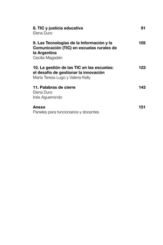 8. TIC y justicia educativa
Elena Duro
9. Las Tecnologías de la Información y la
Comunicación (TIC) en escuelas rurales de
la Argentina
Cecilia Magadán
10. La gestión de las TIC en las escuelas:
el desafío de gestionar la innovación
María Teresa Lugo y Valeria Kelly
11. Palabras de cierre
Elena Duro
Inés Aguerrondo
Anexo
Paneles para funcionarios y docentes
91
105
123
143
151
 