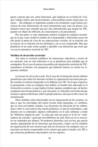 62
Elena Martín
paran a pensar qué son, cómo funcionan, qué implican en su forma de vivir,
qué ventajas tienen, qué inconvenientes, cómo podrían usarlas mejor para sus
metas… Sin embargo, es importante ayudar a los estudiantes a que tomen con-
ciencia de estas dimensiones de unos instrumentos que usan sin pensar. Los
alumnos tienen que entender que por más internalizadas que tengan las TIC,
pueden ser objeto de reflexión, de conocimiento y de pensamiento.
Por otra parte, es muy importante analizar el papel de cualquier tecnolo-
gía en lo que viene siendo el cambio de la humanidad y reflexionar acerca de
ella desde el punto de vista de sus repercusiones sociales, de su relación con
la ciencia, de su relación con las ideologías y de su uso responsable. Hay que
planificar en las aulas cómo ayudar a aprender esta dimensión que tiene que
ver con la naturaleza social de las TIC.
Medidas de desarrollo curricular
Así como es esencial establecer las intenciones educativas a través de
un currículo, éste no será suficiente si no se planifican otras medidas que lo
acompañen. En el caso de pensar una política de integración curricular de TIC,
entendimos al diseñar esta propuesta que deberían tenerse en cuenta las si-
guientes medidas:
La formación del profesorado. En el caso de la formación inicial, debería
garantizarse que todos los docentes reciben la capacitación necesaria para po-
der enseñar su materia integrando en la didáctica las TIC. En lo que respecta a
la permanente, como en cualquier otro ámbito, el modelo más adecuado es la
formación en centros, ya que implica formar equipos completos que, de hecho,
comparten una misma práctica y, por otra parte, es coherente con la idea de que
formarse supone reflexionar sobre la propia práctica, más que recibir cursos de
actualización.
Otras medidas están relacionadas con la organización de las escuelas. La
idea es que las actividades del centro escolar estén integradas, se vertebren,
que no sean actividades aisladas. Las decisiones de ubicación de los ordena-
dores sobre lo cual todavía hay mucha polémica: el aula de informática; cada
alumno con su ordenador; algunos ordenadores en el aula ordinaria a modo
de “biblioteca digital de aula”. La idea que más me gusta es la de los “orde-
nadores de consulta”, igual que una biblioteca de aula. Para eso no es necesa-
rio un ordenador por alumno. No podemos derrochar, por eso hay que pensar
mucho, dependiendo de las funciones que buscamos, cuáles son los modelos
de organización de esos recursos que más las favorecen. En cualquier caso, es
necesario un técnico responsable en los centros que quite el miedo a las TIC y
que solucione problemas relacionados con los soportes.
 