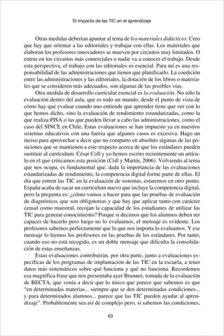 63
El impacto de las TIC en el aprendizaje
Otras medidas deberían apuntar al tema de los materiales didácticos. Creo
que hay que orientar a las editoriales y trabajar con ellas. Los materiales que
elaboran los profesores innovadores se mueven por circuitos muy limitados. O
entras en los circuitos más comerciales o nadie va a conocer el trabajo. Desde
esta perspectiva, el trabajo con las editoriales es esencial. Para mí es una res-
ponsabilidad de las administraciones que tienen que planificarlo. La coedición
entre las administraciones y las editoriales, la dotación de los libros o materia-
les que se consideren más adecuados, son algunas de las posibles vías.
Otra medida de desarrollo curricular esencial es la evaluación. No sólo la
evaluación dentro del aula, que es todo un mundo, desde el punto de vista de
cómo hay que evaluar cuando uno entiende que aprender tiene que ver con lo
que hemos dicho, sino la evaluación de rendimiento estandarizadas, como la
que realiza PISA o las que pueden llevar a cabo las administraciones, como el
caso del SINCE en Chile. Estas evaluaciones se han impuesto ya en nuestros
sistemas educativos con una fuerza que algunos casos es excesiva. Hago un
inciso para aprovechar a decir que no comparto en absoluto algunas de las po-
siciones que se mantienen a este respecto acerca de que los estándares pueden
sustituir al currículum. César Coll y yo hemos escrito recientemente un artícu-
lo en el que criticamos esta posición (Coll y Martín, 2006). Volviendo al tema
que nos ocupa, es fundamental que, dada la importancia de las evaluaciones
estandarizadas de rendimiento, la competencia digital forme parte de ellas. El
día que entren las TIC en la evaluación de sistemas, estaremos en otro punto.
España acaba de sacar un currículum nuevo que incluye la competencia digital,
pero la pregunta es: ¿cómo vamos a hacer para que las pruebas de evaluación
de diagnóstico, que son obligatorias y que hay que aplicar tanto con carácter
censal como muestral, recojan la capacidad de los estudiantes de utilizar las
TIC para generar conocimiento? Porque si decimos que los alumnos deben ser
capaces de hacerlo pero luego no lo evaluamos, el mensaje es evidente. Los
profesores sabemos perfectamente que lo que nos importa lo evaluamos. Y ese
mensaje lo leemos los profesores en las pruebas de los estándares. Por tanto,
cuando eso no está recogido, es un doble mensaje que dificulta la consolida-
ción de estas enseñanzas.
Estas evaluaciones contribuirán, por otra parte, junto a evaluaciones es-
pecíficas de los programas de implantación de las TIC en la escuela, a tener
datos más sistemáticos sobre qué funciona y qué no funciona. Recordemos
esa magnífica frase que nos presentaba ayer Brunner, tomada de la evaluación
de BECTA, que venía a decir que lo único que parece que sabemos es que
“en determinadas materias... siempre que se den determinadas condiciones...
y para determinados alumnos... parece que las TIC pueden ayudar al apren-
dizaje”. Probablemente sea así de complejo pero, si sabemos las condiciones,
 