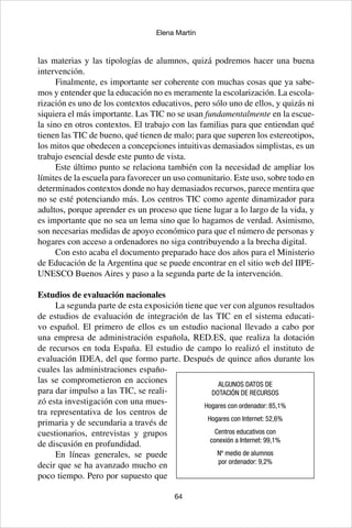 64
Elena Martín
las materias y las tipologías de alumnos, quizá podremos hacer una buena
intervención.
Finalmente, es importante ser coherente con muchas cosas que ya sabe-
mos y entender que la educación no es meramente la escolarización. La escola-
rización es uno de los contextos educativos, pero sólo uno de ellos, y quizás ni
siquiera el más importante. Las TIC no se usan fundamentalmente en la escue-
la sino en otros contextos. El trabajo con las familias para que entiendan qué
tienen las TIC de bueno, qué tienen de malo; para que superen los estereotipos,
los mitos que obedecen a concepciones intuitivas demasiados simplistas, es un
trabajo esencial desde este punto de vista.
Este último punto se relaciona también con la necesidad de ampliar los
límites de la escuela para favorecer un uso comunitario. Este uso, sobre todo en
determinados contextos donde no hay demasiados recursos, parece mentira que
no se esté potenciando más. Los centros TIC como agente dinamizador para
adultos, porque aprender es un proceso que tiene lugar a lo largo de la vida, y
es importante que no sea un lema sino que lo hagamos de verdad. Asimismo,
son necesarias medidas de apoyo económico para que el número de personas y
hogares con acceso a ordenadores no siga contribuyendo a la brecha digital.
Con esto acaba el documento preparado hace dos años para el Ministerio
de Educación de la Argentina que se puede encontrar en el sitio web del IIPE-
UNESCO Buenos Aires y paso a la segunda parte de la intervención.
Estudios de evaluación nacionales
La segunda parte de esta exposición tiene que ver con algunos resultados
de estudios de evaluación de integración de las TIC en el sistema educati-
vo español. El primero de ellos es un estudio nacional llevado a cabo por
una empresa de administración española, RED.ES, que realiza la dotación
de recursos en toda España. El estudio de campo lo realizó el instituto de
evaluación IDEA, del que formo parte. Después de quince años durante los
cuales las administraciones españo-
las se comprometieron en acciones
para dar impulso a las TIC, se reali-
zó esta investigación con una mues-
tra representativa de los centros de
primaria y de secundaria a través de
cuestionarios, entrevistas y grupos
de discusión en profundidad.
En líneas generales, se puede
decir que se ha avanzado mucho en
poco tiempo. Pero por supuesto que
ALGUNOS DATOS DE
DOTACIÓN DE RECURSOS
Hogares con ordenador: 85,1%
Hogares con Internet: 52,6%
Centros educativos con
conexión a Internet: 99,1%
Nº medio de alumnos
por ordenador: 9,2%
 