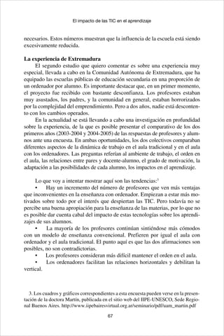 67
El impacto de las TIC en el aprendizaje
necesarios. Estos números muestran que la influencia de la escuela está siendo
excesivamente reducida.
La experiencia de Extremadura
El segundo estudio que quiero comentar es sobre una experiencia muy
especial, llevada a cabo en la Comunidad Autónoma de Extremadura, que ha
equipado las escuelas públicas de educación secundaria en una proporción de
un ordenador por alumno. Es importante destacar que, en un primer momento,
el proyecto fue recibido con bastante desconfianza. Los profesores estaban
muy asustados, los padres, y la comunidad en general, estaban horrorizados
por la complejidad del emprendimiento. Pero a dos años, nadie está desconten-
to con los cambios operados.
En la actualidad se está llevando a cabo una investigación en profundidad
sobre la experiencia, de la que es posible presentar el comparativo de los dos
primeros años (2003-2004 y 2004-2005) de las respuestas de profesores y alum-
nos ante una encuesta. En ambas oportunidades, los dos colectivos comparaban
diferentes aspectos de la dinámica de trabajo en el aula tradicional y en el aula
con los ordenadores. Las preguntas referían al ambiente de trabajo, el orden en
el aula, las relaciones entre pares y docente-alumno, el grado de motivación, la
adaptación a las posibilidades de cada alumno, los impactos en el aprendizaje.
Lo que voy a intentar mostrar aquí son las tendencias:3
•	 Hay un incremento del número de profesores que ven más ventajas
que inconvenientes en la enseñanza con ordenador. Empiezan a estar más mo-
tivados sobre todo por el interés que despiertan las TIC. Pero todavía no se
percibe una buena apropiación para la enseñanza de las materias, por lo que no
es posible dar cuenta cabal del impacto de estas tecnologías sobre los aprendi-
zajes de sus alumnos.
•	 La mayoría de los profesores continúan sintiéndose más cómodos
con un modelo de enseñanza convencional. Prefieren por igual el aula con
ordenador y el aula tradicional. El punto aquí es que las dos afirmaciones son
posibles, no son contradictorias.
•	 Los profesores consideran más difícil mantener el orden en el aula.
•	 Los ordenadores facilitan las relaciones horizontales y debilitan la
vertical.
3. Los cuadros y gráficos correspondientes a esta encuesta pueden verse en la presen-
tación de la doctora Martín, publicada en el sitio web del IIPE-UNESCO, Sede Regio-
nal Buenos Aires. http://www.iipebairesvirtual.org.ar/seminario/pdf/uam_martin.pdf
 