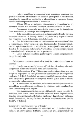 68
Elena Martín
•	 La incorporación de los ordenadores está suponiendo un cambio pro-
gresivo en la forma de enseñar de los docentes pero apenas se manifiesta en
su evaluación y consideran que facilita la adaptación de la enseñanza de cada
alumno; repercute positivamente en la motivación.
•	 Sólo un 13% de los profesores considera que la presencia de los or-
denadores en clase está llevando a una mayor colaboración entre sus pares.
•	 Aun cuando se pensaba que éste iba a ser uno de los impactos en
favor de la calidad, sin embargo no lo está potenciando.
•	 Se ha producido un aumento en la utilización del ordenador pero este
porcentaje de uso es, sin embargo, todavía muy reducido y mayoritariamente
para refuerzo o repaso de la materia con el alumnado.
•	 Tres de cada cuatro profesores consideran que no han tenido suficien-
te formación, que no hay suficiente oferta de material. Las demandas formati-
vas de los profesores aluden a la necesidad de cursos específicos de aplicación
didáctica del ordenador a cada materia. Ya no sólo de sentirse competentes con
el uso del ordenador sino que sea esto lo que avance.
•	 Dos de cada tres consideran que falta apoyo técnico, aunque conside-
ran que ha mejorado.
Es interesante contrastar estas tendencias de los profesores con las de los
alumnos.
•	 Los alumnos apoyan la incorporación de los ordenadores a las aulas
y esperan un incremento de su uso en las distintas materias.
•	 El alumnado de 4º de ESO muestra opiniones favorables pero más
escépticas respecto de las ventajas didácticas del ordenador, en comparación
con los de 2º de ESO. Esto habría que verlo con cuidado porque a lo mejor nos
habla de qué es lo que sucede con el tipo de práctica que se pone en marcha
según se sube en la educación.
•	 A diferencia de los profesores, los alumnos no creen que el orden sea
un problema y consideran en cambio que las relaciones tanto con el profesor
como con sus compañeros mejora.
•	 Los alumnos manifiestan que se está haciendo un uso reducido del
ordenador en las clases, siendo las materias en las que más se emplea Ciencias
Sociales, Ciencias Naturales, Biología y Geología, y Tecnología, y en las que
menos, Matemática y Física y Química, en los dos niveles educativos estudia-
dos (2º y 4º de ESO).
Comparativo: enseñanza con y sin ordenador
Finalmente, el último estudio que presento se trata de una investigación
en la que en catorce centros de Madrid tomamos un grupo experimental y un
 