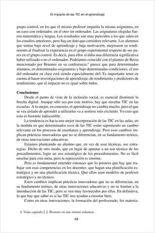 69
El impacto de las TIC en el aprendizaje
grupo control, en los que el mismo profesor impartía la misma asignatura, en
un caso con ordenador, en el otro sin ordenador. Las asignaturas elegidas fue-
ron matemática y lengua. Los resultados son muy parecidos a los que salen en
los estudios anteriores, pero hay un dato que considero relevante. Los alumnos
que tenían bajo nivel de aprendizaje y baja motivación, mejoraron su rendi-
miento al finalizar la experiencia en el grupo experimental respecto de sus pa-
res en el grupo control. Es decir, para ellos sí daba una diferencia significativa
haber utilizado o no el ordenador. Podríamos coincidir con el planteo de Becta
mencionado por Brunner en su conferencia:4
parece que para determinados
alumnos, en determinadas asignaturas y bajo determinadas condiciones, el uso
del ordenador en clase está siendo especialmente útil. Es importante tener en
cuenta al hacer investigaciones de aprendizaje, de rendimiento y predictores de
rendimiento, que el impacto no es igual sobre todos.
Conclusiones
Desde el punto de vista de la inclusión social, es esencial disminuir la
brecha digital. Aunque sólo sea por este motivo, hay que enseñar TIC en las
escuelas. A lo mejor, en concreto, el aprendizaje no cambia mucho, pero el que
se vea aislado de aprender a utilizarlas va a sentirse más excluido. Yo creo que
esto es bastante indiscutible.
La tendencia es hacia una mejor incorporación de las TIC en las aulas, en
la medida en que determinados usos de las TIC están suponiendo un cambio
relevante en los procesos de enseñanza y aprendizaje. Pero esos cambios im-
plican prácticas innovadoras que no se diferencian, en su fundamento teórico,
de otras innovaciones educativas.
Estamos planteando un alumno que, en vez de usar técnicas, use estra-
tegias. Dicho de otro modo, que en lugar de apuntar a un uso técnico de los
procedimientos, logre un uso estratégico de los procedimientos. No es fácil
enseñar para esta meta, pero la repercusión es enorme.
Pero es fundamental entender entonces que lo primero que hay que tra-
bajar son esas competencias en los docentes: que hagan una planificación es-
tratégica y no una planificación técnica. Que ellos sean modelos de profesor
estratégico y no técnico.
Estos cambios implican prácticas innovadoras que no se diferencian, en
su fundamento teórico, de otras innovaciones educativas y no se limitan a la
introducción de las TIC, pero se ven muy favorecidos por ellas. En definitiva,
lo que hay que saber es si las TIC nos ayudan a enseñar bien.
Como en otras innovaciones, la formación del profesorado, los materia-
4. Veáse capítulo J. J. Brunner en este mismo volumen.
 