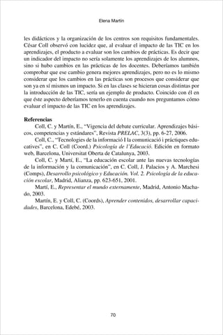 70
Elena Martín
les didácticos y la organización de los centros son requisitos fundamentales.
César Coll observó con lucidez que, al evaluar el impacto de las TIC en los
aprendizajes, el producto a evaluar son los cambios de prácticas. Es decir que
un indicador del impacto no sería solamente los aprendizajes de los alumnos,
sino si hubo cambios en las prácticas de los docentes. Deberíamos también
comprobar que ese cambio genera mejores aprendizajes, pero no es lo mismo
considerar que los cambios en las prácticas son procesos que considerar que
son ya en sí mismos un impacto. Si en las clases se hicieran cosas distintas por
la introducción de las TIC, sería un ejemplo de producto. Coincido con él en
que éste aspecto deberíamos tenerlo en cuenta cuando nos preguntamos cómo
evaluar el impacto de las TIC en los aprendizajes.
Referencias
Coll, C. y Martín, E., “Vigencia del debate curricular. Aprendizajes bási-
cos, competencias y estándares”, Revista PRELAC, 3(3), pp. 6-27, 2006.
Coll, C., “Tecnologies de la informació I la comunicació i práctiques edu-
catives”, en C. Coll (Coord.) Psicología de l’Educació. Edición en formato
web, Barcelona, Universitat Oberta de Catalunya, 2003.
Coll, C. y Martí, E., “La educación escolar ante las nuevas tecnologías
de la información y la comunicación”, en C. Coll, J. Palacios y A. Marchesi
(Comps), Desarrollo psicológico y Educación. Vol. 2. Psicología de la educa-
ción escolar, Madrid, Alianza, pp. 623-651, 2001.
Martí, E., Representar el mundo externamente, Madrid, Antonio Macha-
do, 2003.
Martín, E. y Coll, C. (Coords), Aprender contenidos, desarrollar capaci-
dades, Barcelona, Edebé, 2003.
 