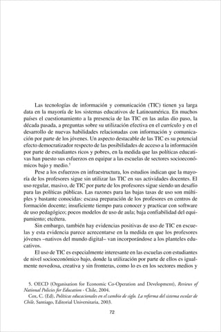 72
Las tecnologías de información y comunicación (TIC) tienen ya larga
data en la mayoría de los sistemas educativos de Latinoamérica. En muchos
países el cuestionamiento a la presencia de las TIC en las aulas dio paso, la
década pasada, a preguntas sobre su utilización efectiva en el currículo y en el
desarrollo de nuevas habilidades relacionadas con información y comunica-
ción por parte de los jóvenes. Un aspecto destacable de las TIC es su potencial
efecto democratizador respecto de las posibilidades de acceso a la información
por parte de estudiantes ricos y pobres, en la medida que las políticas educati-
vas han puesto sus esfuerzos en equipar a las escuelas de sectores socioeconó-
micos bajo y medio.5
Pese a los esfuerzos en infraestructura, los estudios indican que la mayo-
ría de los profesores sigue sin utilizar las TIC en sus actividades docentes. El
uso regular, masivo, de TIC por parte de los profesores sigue siendo un desafío
para las políticas públicas. Las razones para las bajas tasas de uso son múlti-
ples y bastante conocidas: escasa preparación de los profesores en centros de
formación docente; insuficiente tiempo para conocer y practicar con software
de uso pedagógico; pocos modelos de uso de aula; baja confiabilidad del equi-
pamiento; etcétera.
Sin embargo, también hay evidencias positivas de uso de TIC en escue-
las y esta evidencia parece acrecentarse en la medida en que los profesores
jóvenes –nativos del mundo digital– van incorporándose a los planteles edu-
cativos.
El uso de TIC es especialmente interesante en las escuelas con estudiantes
de nivel socioeconómico bajo, donde la utilización por parte de ellos es igual-
mente novedosa, creativa y sin fronteras, como lo es en los sectores medios y
5. OECD (Organisation for Economic Co-Operation and Development), Reviews of
National Policies for Education - Chile, 2004.
Cox, C. (Ed), Políticas educacionales en el cambio de siglo. La reforma del sistema escolar de
Chile, Santiago, Editorial Universitaria, 2003.
 