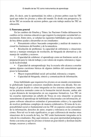 73
El desafío de las TIC como instrumentos de aprendizaje
altos. Es decir, ante la oportunidad, los niños y jóvenes pobres usan las TIC
igual que todos los jóvenes y niños del mundo. Es desde esta perspectiva, la
de las TIC en escuelas de sectores pobres, que este trabajo analiza las TIC en
educación.
I. Panorama general
En las cumbres de Ginebra y Túnez, las Naciones Unidas delinearon los
cambios en los sistemas educativos que requiere la emergente sociedad del co-
nocimiento. Entre otros, se señalan las siguientes habilidades que las escuelas
de hoy deben ayudar a desarrollar en sus estudiantes:
•	 Pensamiento crítico: buscando comprender y analizar de manera ra-
cional los fenómenos del hombre y de la naturaleza.
•	 Resolución de problemas: la capacidad de enfrentarse a situaciones
nuevas y manejar estrategias de resolución, de búsqueda de alternativas y de
manejo de variables y recursos.
•	 Capacidad de colaborar: el aprendizaje como un fenómeno social, en
preparación para la vida de trabajo y con valores de respeto, tolerancia y rique-
za de la diversidad.
•	 Capacidad de autoaprendizaje: hoy la escuela sólo alcanza a enseñar
apenas algunas cuestiones básicas de algunos ámbitos del conocimiento que
posee la humanidad.
•	 Mayor responsabilidad social: privacidad, tolerancia y respeto.
•	 Capacidad de búsqueda, síntesis y comunicación de información.
Estas habilidades que requieren los jóvenes en un mundo crecientemen-
te globalizado lograron consensos mundiales durante esta década. Sin em-
bargo, el gran desafío es cómo integrarlas en los sistemas educativos, tanto
en las prácticas normales como en la formación inicial docente, ambas aún
a gran distancia de incorporarlas en sus esquemas formativos. Las TIC en
las escuelas representan un caballo de Troya en esta situación: se prestan
naturalmente al aprendizaje de habilidades relacionadas con información, al-
gunos software educativos estimulan el pensamiento crítico y la capacidad
de resolver problemas complejos de manera colaborativa. El tema de la res-
ponsabilidad social es fundamental con las TIC en aspectos como privacidad
de la información, derechos de autor, respeto y tolerancia en las comunica-
ciones. Pero tal vez lo más significativo, es que a diferencia de muchas otras
situaciones de la escuela de hoy, las TIC están fuertemente integradas en la
vida de los estudiantes. Hay aquí entonces, una gran oportunidad pedagógica
frente a un tema en que los jóvenes sí tienen un gran interés y destinan mucho
tiempo, recursos y esfuerzo.
 