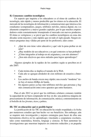 74
Pedro Hepp
II. Consensos: cambios tecnológicos
Un aspecto que inquieta a los educadores es el ritmo de cambios de la
tecnología, más rápido y menos predecible que los ritmos en la educación. El
mercado de las tecnologías de información y comunicaciones que interesa a los
estudiantes (computadores, juegos, teléfonos móviles, música digital, etc.) es
altamente competitivo y mueve grandes capitales, por lo que muchos empren-
dedores están constantemente irrumpiendo el mercado con nuevos productos.
El ritmo es vertiginoso y se prevé que los cambios tecnológicos en estas dos
décadas serán mayores y más rápidos que en todo el siglo pasado. Surgen en-
tonces preguntas muy válidas por parte de los profesores, tales como:
¿Qué de esto tiene valor educativo y qué vale la pena probar en mi•	
aula?
¿Hay modelos de uso educativos y en qué contextos se han probado?•	
¿Cómo integrarlos al trabajo en mi asignatura y con mis alumnos?•	
¿Son más efectivos que otros métodos para lograr aprendizajes?•	
Algunos ejemplos de la rapidez de los cambios según se perciben en el
año 2007:
Cada treinta días se duplica el tamaño de la Web.•	
Cada año se agregan alrededor de cien millones de usuarios a Inter-•	
net.
Los anchos de banda crecen muy rápido; una escuela “moderna” tie-•	
ne hoy al menos 6GBps de banda.
En algunos países ya hay más teléfonos móviles que personas y hay•	
más comunicación entre estos aparatos que entre humanos.
Para el año 2012 se prevé que los teléfonos celulares comunes tendrán
la capacidad de un buen computador de hoy en día: una poderosa máquina de
procesamiento de información, de comunicación, música y entretenimiento en
el bolsillo de los jóvenes, ricos y pobres.
III. TIC en educación: qué es posible lograr
La justificación de las TIC en educación ha estado respaldada a la fecha
por numerosos estudios que han hecho ver sus beneficios. Sin embargo, aún
se requiere más investigación y mejores estrategias para hacer de ellas una
herramienta efectiva en los aprendizajes vinculados a asignaturas escolares,
tales como matemática, historia, lenguaje y ciencias. Si bien aumentan las
investigaciones que muestran impactos en contextos reducidos y en pequeña
 