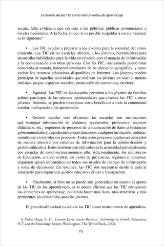 75
El desafío de las TIC como instrumentos de aprendizaje
escala, falta evidencia que permita a las políticas públicas pronunciarse a
niveles nacionales. A la fecha, lo que sí es posible respaldar a escala nacional
es lo siguiente:6
•	 Las TIC ayudan a preparar a los jóvenes para la sociedad del cono-
cimiento. Las TIC en las escuelas ofrecen, a los jóvenes, herramientas para
desarrollar habilidades para la vida en relación con el manejo de información
y la comunicación con otras personas. Con las TIC, una escuela puede estar
conectada al mundo, independientemente de su ubicación geográfica, y apro-
vechar los recursos educativos disponibles en Internet. Los jóvenes pueden
participar de aquellas actividades que realizan los jóvenes en todo el mundo
(música, juegos, espacios sociales, producción de contenidos, etcétera).
•	 Equidad: Las TIC en las escuelas permiten a los jóvenes de familias
pobres participar de las mismas oportunidades que ofrecen las TIC a otros
jóvenes. Además, se pueden incorporar estos beneficios a toda la comunidad
escolar, incluyendo a los apoderados.
•	 Gestión escolar más eficiente: las escuelas son instituciones
que manejan información de alumnos, apoderados, profesores, recursos
didácticos, etc.; requieren de procesos de comunicación de datos a instancias
gubernamentalesyaapoderados;necesitan,comocualquierinstitución,ordenar,
monitorear y controlar sus procesos. Todos estos procesos pueden ser apoyados
de manera efectiva por sistemas de información para la administración y
gestión educativa. Estos sistemas son utilizados en la actualidad principalmente
por escuelas de nivel socioeconómico alto. Adicionalmente, los ministerios
de Educación, a nivel central, así como de provincias, regiones o comunas,
requieren apoyo informático en todos sus niveles de manejo de información
y toma de decisiones. En resumen, las TIC son necesarias desde el aula al
ministerio para lograr una gestión educativa eficaz y transparente.
•	 Finalmente, si bien no se puede aún generalizar en cuanto al aporte
de las TIC en los aprendizajes, sí se puede afirmar que las TIC enriquecen
los ambientes de aprendizaje, pudiendo hacer más ricos, más atractivos y más
pertinentes los contenidos para los jóvenes.
El gran desafío actual es activar las TIC como instrumentos de aprendiza-
6. Pedro Hepp, E. H., Ernesto Laval, Lucio Rehbein, Technology in Schools: Education,
ICT and the Knowledge Society, Washington, The World Bank, 2004.
 