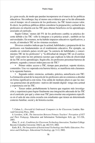 76
Pedro Hepp
je a gran escala, de modo que puedan incorporarse en el marco de las políticas
educativas. Sin embargo, hay al menos una evidencia que se ha ido afirmando
con el tiempo: sin el concurso de los profesores, las TIC tienen escaso valor.
Es decir, las políticas públicas deben considerar la preparación y actitud de los
profesores en relación con las TIC para obtener beneficios en los aprendizajes
asociados al currículo.
Según Cuban,7
menos del 5% de los profesores cambia su práctica do-
cente debido a las TIC –sólo la integran a su práctica actual–, también en las
universidades. En resumen, no ha habido impactos educativos significativos, a
escala, al introducir TIC en los sistemas escolares.
Diversos estudios indican que la actitud, habilidades y preparación de los
profesores son fundamentales en el rendimiento educativo. Por ejemplo, un
estudio en veintiséis países reveló que “la carencia de habilidades y conoci-
mientos TIC de los profesores” y “la dificultad de integrar TIC en el currícu-
lum” están entre las tres primeras razones que explican la falta de efectividad
de las TIC en los aprendizajes. Según ello, los profesores presentan barreras de
primero, segundo y terecer orden para uso de TIC:8
•	 Primer orden: acceso a TIC, tiempo para practicar, soporte técnico,
contenidos. Una vez superada esta barrera básica, se manifiesta más claramen-
te la siguiente barrera.
•	 Segundo orden: creencias, actitudes, práctica, autoeficacia con TIC.
La formación actual de la mayoría de los profesores aún no comienza a abordar
en forma significativa este tema. Una salida de mediano plazo es que las nue-
vas generaciones de profesores –nativos del mundo digital– tenga otra actitud
y experiencia con las TIC.
•	 Tercer orden: probablemente la barrera que requiere más investiga-
ción y experiencia para lograr finalmente una integración adecuada de las TIC
en el currículo: por qué y cómo usar TIC para enseñar una asignatura específi-
ca en el aula de una cierta escuela con estudiantes que tienen un determinado
contexto familiar, social y de historia escolar.
7. Cuban, L., Oversold & Underused. Computers in the Classroom, London, Har-
vard University Press, 2001.
8. Loveless, A.M., The Interaction Between Primary Teachers’ Perception of ICT
and Their Pedagogy, Education and Information Technologies 8(4), pp. 313-326,
2003.
Zhao, Y., et al., Conditions for Classroom Technology Innovation, Teachers College
Record, Columbia University 104(3), pp. 482-515, 2002.
Earle, R.S., The Integration of Instructional Technology into Public Education: Pro-
mises and Challenges. Educational Technology, pp. 5-13, 2002.
 