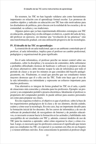77
El desafío de las TIC como instrumentos de aprendizaje
En resumen, las TIC no han logrado validarse aún como herramientas
importantes en relación con el aprendizaje formal escolar. Las promesas de
cambios rápidos y radicales en educación con TIC han sido motivadoras para
los diseñadores de políticas, pero chocan con la realidad de las escuelas y de su
comunidad, su cultura y sus tradiciones.
Algunos países que ya han experimentado diferentes estrategias con TIC
en educación, adoptan hoy en día enfoques evolutivos, a partir del aula de hoy,
del profesor en ejercicio, sin intentar una “revolución de las prácticas” sino
una transformación gradual, con una utilización progresiva de las tecnologías.
IV. El desafío de las TIC en aprendizajes
La transición de un aula tradicional, que es un ambiente controlado por el
profesor, al aula informática, implica para el profesor un cambio profesional,
pedagógico y organizacional de gran significado.
En el aula informática, el profesor percibe un menor control sobre sus
estudiantes, sobre la disciplina y la secuencia de contenidos; debe enfrentarse
a probables dificultades técnicas de hardware o software (y preparar un plan
de clases alternativo); debe intentar ocupar la sala de informática por todo el
período de clases y no por los minutos en que considera útil hacerlo pedagó-
gicamente, etc. Finalmente, es usual que perciba que sus estudiantes tienen
mayores destrezas que él o ella con las TIC. Todo esto hace que el uso de
la sala informática sea intimidante y represente un esfuerzo importante para
muchos profesores.
Una alternativa es integrar de forma gradual las TIC en el aula, a partir
de situaciones más conocidas y cómodas para los profesores. Ejemplo: un pro-
yector y un computador portátil o pizarra electrónica. Idealmente el profesor es
propietario del computador portátil, lo puede utilizar para asuntos personales
así como para preparar sus clases.
En este esquema evolutivo, el objetivo es que el profesor, sobre la base de
los requerimientos pedagógicos de la clase y de sus alumnos, decida cuándo,
cuánto y cómo usar la tecnología. En este caso, hay un importante desafío para
la formación inicial de los docentes. De los cursos de informática y de uso de
software de productividad, de navegadores de Internet y de portales educati-
vos, es necesario avanzar hacia la formación en las actitudes y habilidades más
susceptibles de ser enseñadas con TIC y, además, conocer modelos de uso de
TIC para las materias a aprender, saber cómo organizar la clase y cómo eva-
luar. Luego, es necesario que los profesores conozcan el significado que tienen
para sus estudiantes las TIC, en especial si ya cuentan con ellas en sus hogares
y si tienen teléfonos móviles. Este conocimiento le permitirá al profesor elegir
 