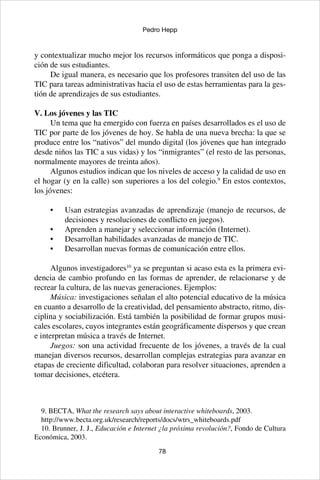 78
Pedro Hepp
y contextualizar mucho mejor los recursos informáticos que ponga a disposi-
ción de sus estudiantes.
De igual manera, es necesario que los profesores transiten del uso de las
TIC para tareas administrativas hacia el uso de estas herramientas para la ges-
tión de aprendizajes de sus estudiantes.
V. Los jóvenes y las TIC
Un tema que ha emergido con fuerza en países desarrollados es el uso de
TIC por parte de los jóvenes de hoy. Se habla de una nueva brecha: la que se
produce entre los “nativos” del mundo digital (los jóvenes que han integrado
desde niños las TIC a sus vidas) y los “inmigrantes” (el resto de las personas,
normalmente mayores de treinta años).
Algunos estudios indican que los niveles de acceso y la calidad de uso en
el hogar (y en la calle) son superiores a los del colegio.9
En estos contextos,
los jóvenes:
Usan estrategias avanzadas de aprendizaje (manejo de recursos, de•	
decisiones y resoluciones de conflicto en juegos).
Aprenden a manejar y seleccionar información (Internet).•	
Desarrollan habilidades avanzadas de manejo de TIC.•	
Desarrollan nuevas formas de comunicación entre ellos.•	
 
Algunos investigadores10
ya se preguntan si acaso esta es la primera evi-
dencia de cambio profundo en las formas de aprender, de relacionarse y de
recrear la cultura, de las nuevas generaciones. Ejemplos:
Música: investigaciones señalan el alto potencial educativo de la música
en cuanto a desarrollo de la creatividad, del pensamiento abstracto, ritmo, dis-
ciplina y sociabilización. Está también la posibilidad de formar grupos musi-
cales escolares, cuyos integrantes están geográficamente dispersos y que crean
e interpretan música a través de Internet.
Juegos: son una actividad frecuente de los jóvenes, a través de la cual
manejan diversos recursos, desarrollan complejas estrategias para avanzar en
etapas de creciente dificultad, colaboran para resolver situaciones, aprenden a
tomar decisiones, etcétera.
9. BECTA, What the research says about interactive whiteboards, 2003.
http://www.becta.org.uk/research/reports/docs/wtrs_whiteboards.pdf
10. Brunner, J. J., Educación e Internet ¿la próxima revolución?, Fondo de Cultura
Económica, 2003.
 