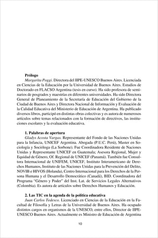 10
Prólogo
Margarita Poggi. Directora del IIPE-UNESCO Buenos Aires. Licenciada
en Ciencias de la Educación por la Universidad de Buenos Aires. Estudios de
Doctorado en FLACSO Argentina (tesis en curso). Ha sido profesora de semi-
narios de posgrados y maestrías en diferentes universidades. Ha sido Directora
General de Planeamiento de la Secretaría de Educación del Gobierno de la
Ciudad de Buenos Aires y Directora Nacional de Información y Evaluación de
la Calidad Educativa del Ministerio de Educación de Argentina. Ha publicado
diversos libros, participó en distintas obras colectivas y es autora de numerosos
artículos sobre temas relacionados con la formación de directivos, las institu-
ciones escolares y la evaluación educativa.
1. Palabras de apertura
Gladys Acosta Vargas. Representante del Fondo de las Naciones Unidas
para la Infancia, UNICEF Argentina. Abogada (P.U.C. Perú), Master en So-
ciología y Socióloga (La Sorbone). Fue Coordinadora Residente de Naciones
Unidas y Representante UNICEF en Guatemala; Asesora Regional, Mujer y
Equidad de Género, Of. Regional de UNICEF (Panamá). También fue Consul-
tora Internacional de UNIFEM, UNICEF, Instituto Interamericano de Dere-
chos Humanos, Instituto de las Naciones Unidas para la Prevención del Delito,
NOVIB e HIVOS (Holanda), Centro Internacional para los Derechos de la Per-
sona Humana y el Desarrollo Democrático (Canadá), BID. Coordinadora del
Programa “Género y Poder” del Inst. Lat. de Servicios Legales Alternativos
(Colombia). Es autora de artículos sobre Derechos Humanos y Educación.
2. Las TIC en la agenda de la política educativa
Juan Carlos Tedesco. Licenciado en Ciencias de la Educación en la Fa-
cultad de Filosofía y Letras de la Universidad de Buenos Aires. Ha ocupado
distintos cargos en organismos de la UNESCO, entre ellos, Director de IIPE-
UNESCO Buenos Aires. Actualmente es Ministro de Educación de Argentina
 