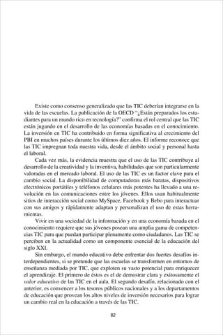 82
Existe como consenso generalizado que las TIC deberían integrarse en la
vida de las escuelas. La publicación de la OECD “¿Están preparados los estu-
diantes para un mundo rico en tecnología?” confirma el rol central que las TIC
están jugando en el desarrollo de las economías basadas en el conocimiento.
La inversión en TIC ha contribuido en forma significativa al crecimiento del
PBI en muchos países durante los últimos diez años. El informe reconoce que
las TIC impregnan toda nuestra vida, desde el ámbito social y personal hasta
el laboral.
Cada vez más, la evidencia muestra que el uso de las TIC contribuye al
desarrollo de la creatividad y la inventiva, habilidades que son particularmente
valoradas en el mercado laboral. El uso de las TIC es un factor clave para el
cambio social. La disponibilidad de computadoras más baratas, dispositivos
electrónicos portátiles y teléfonos celulares más potentes ha llevado a una re-
volución en las comunicaciones entre los jóvenes. Ellos usan habitualmente
sitios de interacción social como MySpace, Facebook y Bebo para interactuar
con sus amigos y rápidamente adaptan y personalizan el uso de estas herra-
mientas.
Vivir en una sociedad de la información y en una economía basada en el
conocimiento requiere que sus jóvenes posean una amplia gama de competen-
cias TIC para que puedan participar plenamente como ciudadanos. Las TIC se
perciben en la actualidad como un componente esencial de la educación del
siglo XXI.
Sin embargo, el mundo educativo debe enfrentar dos fuertes desafíos in-
terdependientes, si se pretende que las escuelas se transformen en entornos de
enseñanza mediada por TIC, que exploten su vasto potencial para enriquecer
el aprendizaje. El primero de éstos es el de demostrar clara y exitosamente el
valor educativo de las TIC en el aula. El segundo desafío, relacionado con el
anterior, es convencer a los tesoros públicos nacionales y a los departamentos
de educación que provean los altos niveles de inversión necesarios para lograr
un cambio real en la educación a través de las TIC.
 