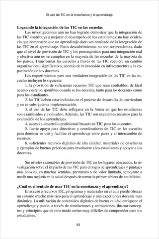 83
El uso de TIC en la enseñanza y el aprendizaje
Logrando la integración de las TIC en las escuelas
Las investigaciones aún no han logrado demostrar que la integración de
las TIC contribuya a mejorar el desempeño de los estudiantes: no hay eviden-
cia que compruebe que un aprendizaje dado sea resultado de la integración de
las TIC en el aprendizaje. Estos descubrimientos no son sorprendentes, dado
que el nivel de provisión de TIC y los prerrequisitos para una integración real
y efectiva aún no se cumplen en la mayoría de las escuelas de la mayoría de
los países. Transformar las escuelas a través de las TIC requiere un cambio
organizacional significativo, además de la inversión en infraestructura y la ca-
pacitación de los docentes.
Los requerimientos para una verdadera integración de las TIC en las es-
cuelas incluyen lo siguiente:
1. la provisión de suficientes recursos TIC que sean confiables, de fácil
acceso y estén disponibles cuando se los necesita, tanto para los docentes como
para los estudiantes.
2. las TIC deben estar incluidas en el proceso de desarrollo del currículum
y en su subsiguiente implementación.
3. el uso de las TIC debe reflejarse en la forma en que los estudiantes
son examinados y evaluados. Además, las TIC son excelentes recursos para la
evaluación de los aprendizajes.
4. acceso a desarrollo profesional basado en TIC para los docentes.
5. fuerte apoyo para directivos y coordinadores de TIC en las escuelas
para dominar su uso y facilitar el aprendizaje entre pares y el intercambio de
recursos.
6. suficientes recursos digitales de alta calidad, materiales de enseñanza
y ejemplos de buenas prácticas para involucrar a los estudiantes y apoyar a los
docentes.
Sin niveles razonables de provisión de TIC en los lugares adecuados, la in-
vestigación sobre el impacto de las TIC para el logro de aprendizajes y puntajes
más altos es, en muchos sentidos, prematuro y de valor limitado, semejante a
medir una mejoría en la salud después de tomar la primer tableta de antibiótico.
¿Cuál es el sentido de usar TIC en la enseñanza y el aprendizaje?
El acceso a recursos TIC, programas y materiales en el aula puede ofrecer
un entorno mucho más rico para el aprendizaje y una experiencia docente más
dinámica. La utilización de contenidos digitales de buena calidad enriquece el
aprendizaje y puede, a través de simulaciones y animaciones, ilustrar concep-
tos y principios que de otro modo serían muy difíciles de comprender para los
estudiantes.
 