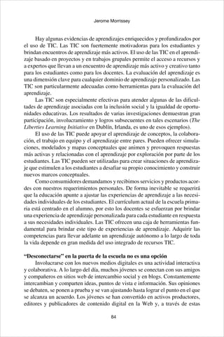 84
Jerome Morrissey
Hay algunas evidencias de aprendizajes enriquecidos y profundizados por
el uso de TIC. Las TIC son fuertemente motivadoras para los estudiantes y
brindan encuentros de aprendizaje más activos. El uso de las TIC en el aprendi-
zaje basado en proyectos y en trabajos grupales permite el acceso a recursos y
a expertos que llevan a un encuentro de aprendizaje más activo y creativo tanto
para los estudiantes como para los docentes. La evaluación del aprendizaje es
una dimensión clave para cualquier dominio de aprendizaje personalizado. Las
TIC son particularmente adecuadas como herramientas para la evaluación del
aprendizaje.
Las TIC son especialmente efectivas para atender algunas de las dificul-
tades de aprendizaje asociadas con la inclusión social y la igualdad de oportu-
nidades educativas. Los resultados de varias investigaciones demuestran gran
participación, involucramiento y logros subsecuentes en tales escenarios (The
Liberties Learning Initiative en Dublín, Irlanda, es uno de esos ejemplos).
El uso de las TIC puede apoyar el aprendizaje de conceptos, la colabora-
ción, el trabajo en equipo y el aprendizaje entre pares. Pueden ofrecer simula-
ciones, modelados y mapas conceptuales que animen y provoquen respuestas
más activas y relacionadas con el aprendizaje por exploración por parte de los
estudiantes. Las TIC pueden ser utilizadas para crear situaciones de aprendiza-
je que estimulen a los estudiantes a desafiar su propio conocimiento y construir
nuevos marcos conceptuales.
Como consumidores demandamos y recibimos servicios y productos acor-
des con nuestros requerimientos personales. De forma inevitable se requerirá
que la educación apunte a ajustar las experiencias de aprendizaje a las necesi-
dades individuales de los estudiantes. El currículum actual de la escuela prima-
ria está centrado en el alumno, por esto los docentes se esfuerzan por brindar
una experiencia de aprendizaje personalizada para cada estudiante en respuesta
a sus necesidades individuales. Las TIC ofrecen una caja de herramientas fun-
damental para brindar este tipo de experiencias de aprendizaje. Adquirir las
competencias para llevar adelante un aprendizaje autónomo a lo largo de toda
la vida depende en gran medida del uso integrado de recursos TIC.
“Desconectarse” en la puerta de la escuela no es una opción
Involucrarse con los nuevos medios digitales es una actividad interactiva
y colaborativa. A lo largo del día, muchos jóvenes se conectan con sus amigos
y compañeros en sitios web de intercambio social y en blogs. Constantemente
intercambian y comparten ideas, puntos de vista e información. Sus opiniones
se debaten, se ponen a prueba y se van ajustando hasta lograr el punto en el que
se alcanza un acuerdo. Los jóvenes se han convertido en activos productores,
editores y publicadores de contenido digital en la Web y, a través de estas
 