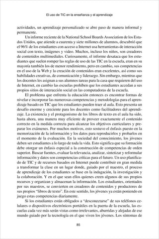 85
El uso de TIC en la enseñanza y el aprendizaje
actividades, un aprendizaje personalizado se abre paso de manera informal y
permanente.
Un informe reciente de la National School Boards Association de los Esta-
dos Unidos, que atiende a cuarenta y siete millones de alumnos, descubrió que
el 96% de los estudiantes con acceso a Internet usa herramientas de interacción
social con texto, imágenes y video. Muchos, incluso los niños, son creadores
de contenidos multimediales. Curiosamente, el informe desataca que los estu-
diantes que suelen romper las reglas de uso de las TIC en la escuela, eran en su
mayoría también los de menor rendimiento, pero en cambio, sus competencias
en el uso de la Web y la creación de contenidos eran excelentes, así como sus
habilidades creativas, de comunicación y liderazgo. Sin embargo, mientras que
los docentes les asignan a sus alumnos tareas para la casa que requieren del uso
de Internet, en cambio las escuelas prohíben que los estudiantes accedan a sus
propios sitios de interacción social en las computadoras de la escuela. 	
El problema que enfrenta la educación entonces es encontrar formas de
nivelar e incorporar las numerosas competencias y metodologías para el apren-
dizaje basado en TIC que los estudiantes pueden traer al aula. Esto presenta un
desafío enorme y creciente para los docentes como facilitadores del aprendi-
zaje. La existencia y el protagonismo de los libros de texto en el aula ha sido,
hasta ahora, una manera muy eficiente de proveer exactamente el contenido
correcto en la medida correcta para alcanzar los objetivos curriculares y pre-
parar los exámenes. Por muchos motivos, esto sostuvo el énfasis puesto en la
memorización de la información y los datos para reproducirlos y probarlos en
el momento de la evaluación. En la sociedad del conocimiento, los jóvenes
deben ser estudiantes a lo largo de toda la vida. Esto significa que su formación
debe otorgar un énfasis especial a la construcción de competencias de orden
superior. Buscar fuentes, evaluar la relevancia, analizar, sintetizar y reformular
información y datos son competencias críticas para el futuro. Un uso planifica-
do de TIC y de recursos basados en Internet puede contribuir en gran medida
a transformar la clase en un lugar donde, guiado por el maestro, el proceso
de aprendizaje de los estudiantes se base en la indagación, la investigación y
la colaboración. Y en el que sean ellos quienes creen algunos de sus propios
recursos y organizan y almacenan la información. Los estudiantes, orientados
por sus maestros, se convierten en creadores de contenidos y productores de
sus propios “libros de texto”. En este sentido, los jóvenes ya están poniendo en
juego estas competencias diariamente.
Si los estudiantes están obligados a “desconectarse” de sus teléfonos ce-
lulares o dispositivos electrónicos portátiles en la puerta de la escuela, las es-
cuelas cada vez más serán vistas como irrelevantes, aburridas y alejadas de ese
mundo guiado por la tecnología en el que viven los jóvenes. Los síntomas de
 