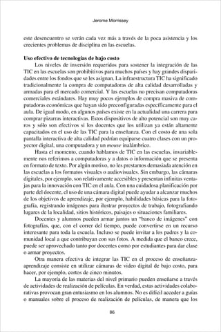 86
Jerome Morrissey
este desencuentro se verán cada vez más a través de la poca asistencia y los
crecientes problemas de disciplina en las escuelas.
Uso efectivo de tecnologías de bajo costo
Los niveles de inversión requeridos para sostener la integración de las
TIC en las escuelas son prohibitivos para muchos países y hay grandes dispari-
dades entre los fondos que se les asignan. La infraestructura TIC ha significado
tradicionalmente la compra de computadoras de alta calidad desarrolladas y
armadas para el mercado comercial. Y las escuelas no precisan computadoras
comerciales estándares. Hay muy pocos ejemplos de compra masiva de com-
putadoras económicas que hayan sido preconfiguradas específicamente para el
aula. De igual modo, en algunos países existe en la actualidad una carrera para
comprar pizarras interactivas. Estos dispositivos de alto potencial son muy ca-
ros y sólo son efectivos si los docentes que los utilizan ya están altamente
capacitados en el uso de las TIC para la enseñanza. Con el costo de una sola
pantalla interactiva de alta calidad podrían equiparse cuatro clases con un pro-
yector digital, una computadora y un mouse inalámbrico.
Hasta el momento, cuando hablamos de TIC en las escuelas, invariable-
mente nos referimos a computadoras y a datos o información que se presenta
en formato de texto. Por algún motivo, no les prestamos demasiada atención en
las escuelas a los formatos visuales o audiovisuales. Sin embargo, las cámaras
digitales, por ejemplo, son relativamente accesibles y presentan infinitas venta-
jas para la innovación con TIC en el aula. Con una cuidadosa planificación por
parte del docente, el uso de una cámara digital puede ayudar a alcanzar muchos
de los objetivos de aprendizaje, por ejemplo, habilidades básicas para la foto-
grafía, registrando imágenes para ilustrar proyectos de trabajo, fotografiando
lugares de la localidad, sitios históricos, paisajes o situaciones familiares.
Docentes y alumnos pueden armar juntos un “banco de imágenes” con
fotografías, que, con el correr del tiempo, puede convertirse en un recurso
interesante para toda la escuela. Incluso se puede invitar a los padres y la co-
munidad local a que contribuyan con sus fotos. A medida que el banco crece,
puede ser aprovechado tanto por docentes como por estudiantes para dar clase
o armar proyectos.
Otra manera efectiva de integrar las TIC en el proceso de enseñanza-
aprendizaje consiste en utilizar cámaras de video digital de bajo costo, para
hacer, por ejemplo, cortos de cinco minutos.
La mayoría de las materias del nivel primario pueden enseñarse a través
de actividades de realización de películas. En verdad, estas actividades colabo-
rativas provocan gran entusiasmo en los alumnos. No es difícil acceder a guías
o manuales sobre el proceso de realización de películas, de manera que los
 