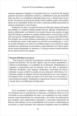 87
El uso de TIC en la enseñanza y el aprendizaje
alumnos aprendan el lenguaje y la gramática del cine. A partir de allí, pueden
generarse proyectos sumamente creativos y colaborativos para que desarrolle
toda una clase. Los estudiantes obtendrán temas ricos y variados para sus pe-
lículas. El proceso de producción puede incluir también grupos más amplios
dentro de la comunidad. Incluso los cortos o películas pueden proyectarse en
salones comunitarios o cines locales.
Propuestas de aulas o escuelas hermanas de diferentes lugares del mundo
que trabajan en conjunto también pueden llevarse adelante combinando los
medios tradicionales con Internet. Las escuelas buscan otra escuela en algún
lugar del mundo y acuerdan en compartir información y se envían algo a través
del correo postal. También pueden comunicarse a veces por correo electrónico.
Por ejemplo, una escuela irlandesa intercambió un osito de peluche con otra
de Australia por correo. Cada muñeco se convirtió en un inmigrante y “vivió”
en un aula extranjera. Los ositos les escribían correos a sus escuelas de origen
contando sus experiencias en una cultura y clima diferentes. Los chicos apren-
dieron mucho preparando los mensajes y el proyecto generó mucho entusias-
mo en cada uno de los dos grupos.
Proyecto FIS http://www.fis.ie/
Este proyecto estructuró un programa curricular alrededor de la pro-
ducción de películas. Por un lado, apuntó a que los chicos aprendieran a
utilizar la terminología, el vocabulario de la filmación. Paralelamente se
organizó la capacitación para los docentes. Por otro lado, se abordaron
diferentes disciplinas: arte, lenguaje, matemática, creatividad. El recurso
principal con que contaba la escuela era una cámara de video básica. Los
diferentes grupos de alumnos hicieron una película de uno o dos minutos.
En algunos casos se realizó un estreno en el cine local, o en la escuela, al
que asistieron los padres. Finalmente se organizó un evento a nivel nacional
con mil niños en el Ministerio de Educación.
En la actualidad, la posesión de teléfonos celulares es casi universal.
Al incorporar nuevas características y funciones, el teléfono celular ya se ha
convertido en una computadora de mano. Los estudiantes los usan constan-
temente como herramientas de comunicación y de archivo de información,
pero también como organizadores personales y para bajar información de
Internet. Sin embargo, su uso está prohibido en la escuela. La dificultad para
la escuela es cómo encontrar usos educativos legítimos para los teléfonos
 