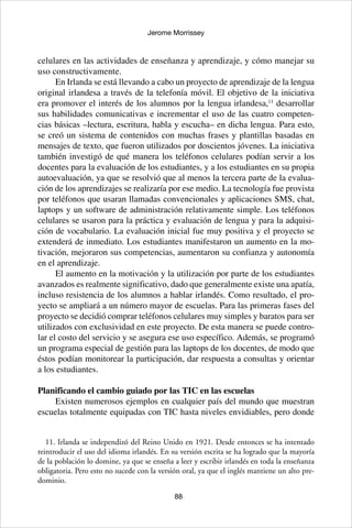 88
Jerome Morrissey
celulares en las actividades de enseñanza y aprendizaje, y cómo manejar su
uso constructivamente.
En Irlanda se está llevando a cabo un proyecto de aprendizaje de la lengua
original irlandesa a través de la telefonía móvil. El objetivo de la iniciativa
era promover el interés de los alumnos por la lengua irlandesa,11
desarrollar
sus habilidades comunicativas e incrementar el uso de las cuatro competen-
cias básicas –lectura, escritura, habla y escucha– en dicha lengua. Para esto,
se creó un sistema de contenidos con muchas frases y plantillas basadas en
mensajes de texto, que fueron utilizados por doscientos jóvenes. La iniciativa
también investigó de qué manera los teléfonos celulares podían servir a los
docentes para la evaluación de los estudiantes, y a los estudiantes en su propia
autoevaluación, ya que se resolvió que al menos la tercera parte de la evalua-
ción de los aprendizajes se realizaría por ese medio. La tecnología fue provista
por teléfonos que usaran llamadas convencionales y aplicaciones SMS, chat,
laptops y un software de administración relativamente simple. Los teléfonos
celulares se usaron para la práctica y evaluación de lengua y para la adquisi-
ción de vocabulario. La evaluación inicial fue muy positiva y el proyecto se
extenderá de inmediato. Los estudiantes manifestaron un aumento en la mo-
tivación, mejoraron sus competencias, aumentaron su confianza y autonomía
en el aprendizaje.
El aumento en la motivación y la utilización por parte de los estudiantes
avanzados es realmente significativo, dado que generalmente existe una apatía,
incluso resistencia de los alumnos a hablar irlandés. Como resultado, el pro-
yecto se ampliará a un número mayor de escuelas. Para las primeras fases del
proyecto se decidió comprar teléfonos celulares muy simples y baratos para ser
utilizados con exclusividad en este proyecto. De esta manera se puede contro-
lar el costo del servicio y se asegura ese uso específico. Además, se programó
un programa especial de gestión para las laptops de los docentes, de modo que
éstos podían monitorear la participación, dar respuesta a consultas y orientar
a los estudiantes.
Planificando el cambio guiado por las TIC en las escuelas
Existen numerosos ejemplos en cualquier país del mundo que muestran
escuelas totalmente equipadas con TIC hasta niveles envidiables, pero donde
11. Irlanda se independizó del Reino Unido en 1921. Desde entonces se ha intentado
reintroducir el uso del idioma irlandés. En su versión escrita se ha logrado que la mayoría
de la población lo domine, ya que se enseña a leer y escribir irlandés en toda la enseñanza
obligatoria. Pero esto no sucede con la versión oral, ya que el inglés mantiene un alto pre-
dominio.
 
