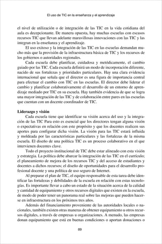 89
El uso de TIC en la enseñanza y el aprendizaje
el nivel de utilización o de integración de las TIC en la vida cotidiana del
aula es decepcionante. De manera opuesta, hay muchas escuelas con escasos
recursos TIC que llevan adelante maravillosas innovaciones con las TIC y las
integran en la enseñanza y el aprendizaje.
El uso exitoso y la integración de las TIC en las escuelas demandan mu-
cho más que la provisión de la infraestructura básica de TIC y los recursos de
los gobiernos o autoridades regionales.
Cada escuela debe planificar, cuidadosa y metódicamente, el cambio
guiado por las TIC. Cada escuela definirá un modo de incorporación diferente,
nacido de sus fortalezas y prioridades particulares. Hay una clara evidencia
internacional que señala que el director es una figura de importancia central
para efectuar el cambio con TIC en las escuelas. El director debe liderar el
cambio y planificar colaborativamente el desarrollo de un entorno de apren-
dizaje mediado por TIC en su escuela. Hay también evidencia de que se logra
una mayor integración de las TIC y de colaboración entre pares en las escuelas
que cuentan con un docente coordinador de TIC.
Liderazgo y visión
Cada escuela tiene que identificar su visión acerca del uso y la integra-
ción de las TIC Para esto es esencial que los directores tengan alguna visión
o expectativas en relación con este propósito y que los docentes realicen sus
aportes para configurar dicha visión. La visión para las TIC estará influida
y moldeada por las características particulares y las fortalezas de la misma
escuela. El diseño de una política TIC es un proceso colaborativo en el que
intervienen docentes clave.
Todo el proyecto institucional de TIC debe estar alineado con esta visión
y estrategia. La política debe abarcar la integración de las TIC en el currículo;
el planeamiento de mejora de los recursos TIC y del acceso de estudiantes y
docentes a dichos recursos; el diseño de oportunidades para el desarrollo pro-
fesional docente y una política de uso seguro de Internet.
Al preparar el plan de TIC, el equipo responsable de esta tarea debe iden-
tificar las fortalezas y debilidades de la escuela en relación con estas tecnolo-
gías. Es importante llevar a cabo un estado de la situación acerca de la calidad
y cantidad de equipamiento y otros recursos digitales que existen en la escuela,
de modo de poder tener un panorama real sobre las mejoras que pueden hacer-
se en infraestructura en los próximos tres años.
Además del financiamiento proveniente de las autoridades locales o na-
cionales, también existen otras maneras de obtener equipamiento u otros recur-
sos digitales, a través de empresas u organizaciones. A menudo, las empresas
donan equipamiento que está en buenas condiciones o aportan donaciones o
 